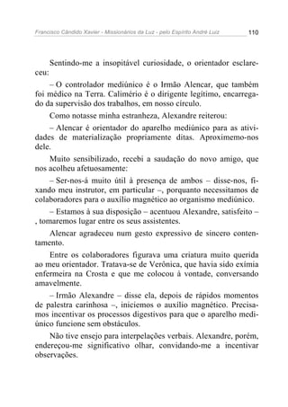 Francisco Cândido Xavier - Missionários da Luz - pelo Espírito André Luiz   110




       Sentindo-me a insopitável curiosidade, o orientador esclare-
ceu:
     – O controlador mediúnico é o Irmão Alencar, que também
foi médico na Terra. Calimério é o dirigente legítimo, encarrega-
do da supervisão dos trabalhos, em nosso círculo.
     Como notasse minha estranheza, Alexandre reiterou:
     – Alencar é orientador do aparelho mediúnico para as ativi-
dades de materialização propriamente ditas. Aproximemo-nos
dele.
     Muito sensibilizado, recebi a saudação do novo amigo, que
nos acolheu afetuosamente:
     – Ser-nos-á muito útil à presença de ambos – disse-nos, fi-
xando meu instrutor, em particular –, porquanto necessitamos de
colaboradores para o auxílio magnético ao organismo mediúnico.
     – Estamos à sua disposição – acentuou Alexandre, satisfeito –
, tomaremos lugar entre os seus assistentes.
     Alencar agradeceu num gesto expressivo de sincero conten-
tamento.
     Entre os colaboradores figurava uma criatura muito querida
ao meu orientador. Tratava-se de Verônica, que havia sido exímia
enfermeira na Crosta e que me colocou à vontade, conversando
amavelmente.
     – Irmão Alexandre – disse ela, depois de rápidos momentos
de palestra carinhosa –, iniciemos o auxílio magnético. Precisa-
mos incentivar os processos digestivos para que o aparelho medi-
único funcione sem obstáculos.
     Não tive ensejo para interpelações verbais. Alexandre, porém,
endereçou-me significativo olhar, convidando-me a incentivar
observações.
 