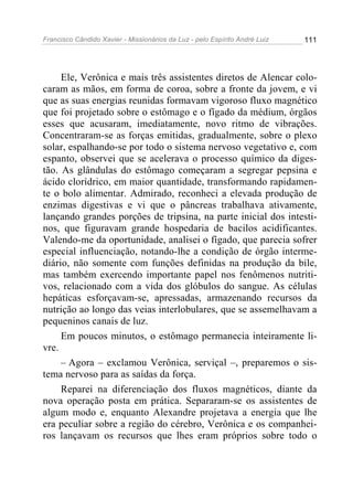 Francisco Cândido Xavier - Missionários da Luz - pelo Espírito André Luiz   111




     Ele, Verônica e mais três assistentes diretos de Alencar colo-
caram as mãos, em forma de coroa, sobre a fronte da jovem, e vi
que as suas energias reunidas formavam vigoroso fluxo magnético
que foi projetado sobre o estômago e o fígado da médium, órgãos
esses que acusaram, imediatamente, novo ritmo de vibrações.
Concentraram-se as forças emitidas, gradualmente, sobre o plexo
solar, espalhando-se por todo o sistema nervoso vegetativo e, com
espanto, observei que se acelerava o processo químico da diges-
tão. As glândulas do estômago começaram a segregar pepsina e
ácido clorídrico, em maior quantidade, transformando rapidamen-
te o bolo alimentar. Admirado, reconheci a elevada produção de
enzimas digestivas e vi que o pâncreas trabalhava ativamente,
lançando grandes porções de tripsina, na parte inicial dos intesti-
nos, que figuravam grande hospedaria de bacilos acidificantes.
Valendo-me da oportunidade, analisei o fígado, que parecia sofrer
especial influenciação, notando-lhe a condição de órgão interme-
diário, não somente com funções definidas na produção da bile,
mas também exercendo importante papel nos fenômenos nutriti-
vos, relacionado com a vida dos glóbulos do sangue. As células
hepáticas esforçavam-se, apressadas, armazenando recursos da
nutrição ao longo das veias interlobulares, que se assemelhavam a
pequeninos canais de luz.
     Em poucos minutos, o estômago permanecia inteiramente li-
vre.
     – Agora – exclamou Verônica, serviçal –, preparemos o sis-
tema nervoso para as saídas da força.
     Reparei na diferenciação dos fluxos magnéticos, diante da
nova operação posta em prática. Separaram-se os assistentes de
algum modo e, enquanto Alexandre projetava a energia que lhe
era peculiar sobre a região do cérebro, Verônica e os companhei-
ros lançavam os recursos que lhes eram próprios sobre todo o
 