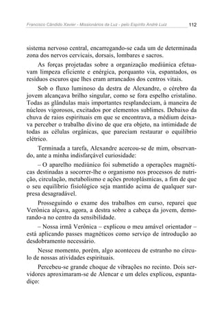 Francisco Cândido Xavier - Missionários da Luz - pelo Espírito André Luiz   112




sistema nervoso central, encarregando-se cada um de determinada
zona dos nervos cervicais, dorsais, lombares e sacros.
     As forças projetadas sobre a organização mediúnica efetua-
vam limpeza eficiente e enérgica, porquanto via, espantados, os
resíduos escuros que lhes eram arrancados dos centros vitais.
     Sob o fluxo luminoso da destra de Alexandre, o cérebro da
jovem alcançava brilho singular, como se fora espelho cristalino.
Todas as glândulas mais importantes resplandeciam, à maneira de
núcleos vigorosos, excitados por elementos sublimes. Debaixo da
chuva de raios espirituais em que se encontrava, a médium deixa-
va perceber o trabalho divino de que era objeto, na intimidade de
todas as células orgânicas, que pareciam restaurar o equilíbrio
elétrico.
     Terminada a tarefa, Alexandre acercou-se de mim, observan-
do, ante a minha indisfarçável curiosidade:
     – O aparelho mediúnico foi submetido a operações magnéti-
cas destinadas a socorrer-lhe o organismo nos processos de nutri-
ção, circulação, metabolismo e ações protoplásmicas, a fim de que
o seu equilíbrio fisiológico seja mantido acima de qualquer sur-
presa desagradável.
     Prosseguindo o exame dos trabalhos em curso, reparei que
Verônica alçava, agora, a destra sobre a cabeça da jovem, demo-
rando-a no centro da sensibilidade.
     – Nossa irmã Verônica – explicou o meu amável orientador –
está aplicando passes magnéticos como serviço de introdução ao
desdobramento necessário.
     Nesse momento, porém, algo aconteceu de estranho no círcu-
lo de nossas atividades espirituais.
     Percebeu-se grande choque de vibrações no recinto. Dois ser-
vidores aproximaram-se de Alencar e um deles explicou, espanta-
diço:
 