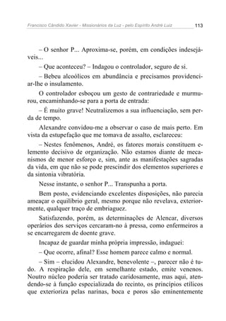 Francisco Cândido Xavier - Missionários da Luz - pelo Espírito André Luiz   113




     – O senhor P... Aproxima-se, porém, em condições indesejá-
veis...
     – Que aconteceu? – Indagou o controlador, seguro de si.
     – Bebeu alcoólicos em abundância e precisamos providenci-
ar-lhe o insulamento.
     O controlador esboçou um gesto de contrariedade e murmu-
rou, encaminhando-se para a porta de entrada:
     – É muito grave! Neutralizemos a sua influenciação, sem per-
da de tempo.
     Alexandre convidou-me a observar o caso de mais perto. Em
vista da estupefação que me tomava de assalto, esclareceu:
     – Nestes fenômenos, André, os fatores morais constituem e-
lemento decisivo de organização. Não estamos diante de meca-
nismos de menor esforço e, sim, ante as manifestações sagradas
da vida, em que não se pode prescindir dos elementos superiores e
da sintonia vibratória.
     Nesse instante, o senhor P... Transpunha a porta.
     Bem posto, evidenciando excelentes disposições, não parecia
ameaçar o equilíbrio geral, mesmo porque não revelava, exterior-
mente, qualquer traço de embriaguez.
     Satisfazendo, porém, as determinações de Alencar, diversos
operários dos serviços cercaram-no à pressa, como enfermeiros a
se encarregarem de doente grave.
     Incapaz de guardar minha própria impressão, indaguei:
     – Que ocorre, afinal? Esse homem parece calmo e normal.
     – Sim – elucidou Alexandre, benevolente –, parecer não é tu-
do. A respiração dele, em semelhante estado, emite venenos.
Noutro núcleo poderia ser tratado caridosamente, mas aqui, aten-
dendo-se à função especializada do recinto, os princípios etílicos
que exterioriza pelas narinas, boca e poros são eminentemente
 