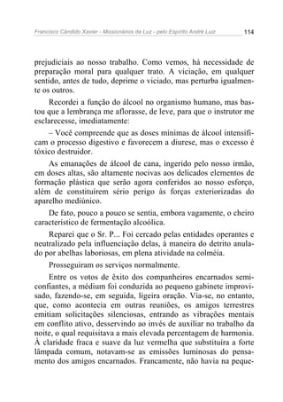 Francisco Cândido Xavier - Missionários da Luz - pelo Espírito André Luiz   114




prejudiciais ao nosso trabalho. Como vemos, há necessidade de
preparação moral para qualquer trato. A viciação, em qualquer
sentido, antes de tudo, deprime o viciado, mas perturba igualmen-
te os outros.
     Recordei a função do álcool no organismo humano, mas bas-
tou que a lembrança me aflorasse, de leve, para que o instrutor me
esclarecesse, imediatamente:
     – Você compreende que as doses mínimas de álcool intensifi-
cam o processo digestivo e favorecem a diurese, mas o excesso é
tóxico destruidor.
     As emanações de álcool de cana, ingerido pelo nosso irmão,
em doses altas, são altamente nocivas aos delicados elementos de
formação plástica que serão agora conferidos ao nosso esforço,
além de constituírem sério perigo às forças exteriorizadas do
aparelho mediúnico.
     De fato, pouco a pouco se sentia, embora vagamente, o cheiro
característico de fermentação alcoólica.
     Reparei que o Sr. P... Foi cercado pelas entidades operantes e
neutralizado pela influenciação delas, à maneira do detrito anula-
do por abelhas laboriosas, em plena atividade na colméia.
     Prosseguiram os serviços normalmente.
     Entre os votos de êxito dos companheiros encarnados semi-
confiantes, a médium foi conduzida ao pequeno gabinete improvi-
sado, fazendo-se, em seguida, ligeira oração. Via-se, no entanto,
que, como acontecia em outras reuniões, os amigos terrestres
emitiam solicitações silenciosas, entrando as vibrações mentais
em conflito ativo, desservindo ao invés de auxiliar no trabalho da
noite, o qual requisitava a mais elevada percentagem de harmonia.
À claridade fraca e suave da luz vermelha que substituíra a forte
lâmpada comum, notavam-se as emissões luminosas do pensa-
mento dos amigos encarnados. Francamente, não havia na peque-
 