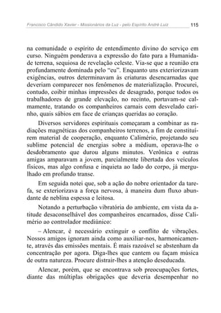 Francisco Cândido Xavier - Missionários da Luz - pelo Espírito André Luiz   115




na comunidade o espírito de entendimento divino do serviço em
curso. Ninguém ponderava a expressão do fato para a Humanida-
de terrena, sequiosa de revelação celeste. Via-se que a reunião era
profundamente dominada pelo “eu”. Enquanto uns exteriorizavam
exigências, outros determinavam às criaturas desencarnadas que
deveriam comparecer nos fenômenos de materialização. Procurei,
contudo, coibir minhas impressões de desagrado, porque todos os
trabalhadores de grande elevação, no recinto, portavam-se cal-
mamente, tratando os companheiros carnais com desvelado cari-
nho, quais sábios em face de crianças queridas ao coração.
     Diversos servidores espirituais começaram a combinar as ra-
diações magnéticas dos companheiros terrenos, a fim de constituí-
rem material de cooperação, enquanto Calimério, projetando seu
sublime potencial de energias sobre a médium, operava-lhe o
desdobramento que durou alguns minutos. Verônica e outras
amigas amparavam a jovem, parcialmente libertada dos veículos
físicos, mas algo confusa e inquieta ao lado do corpo, já mergu-
lhado em profundo transe.
     Em seguida notei que, sob a ação do nobre orientador da tare-
fa, se exteriorizava a força nervosa, à maneira dum fluxo abun-
dante de neblina espessa e leitosa.
     Notando a perturbação vibratória do ambiente, em vista da a-
titude desaconselhável dos companheiros encarnados, disse Cali-
mério ao controlador mediúnico:
     – Alencar, é necessário extinguir o conflito de vibrações.
Nossos amigos ignoram ainda como auxiliar-nos, harmonicamen-
te, através das emissões mentais. É mais razoável se abstenham da
concentração por agora. Diga-lhes que cantem ou façam música
de outra natureza. Procure distrair-lhes a atenção deseducada.
     Alencar, porém, que se encontrava sob preocupações fortes,
diante das múltiplas obrigações que deveria desempenhar no
 