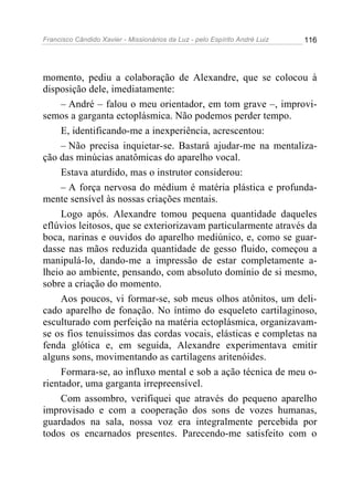 Francisco Cândido Xavier - Missionários da Luz - pelo Espírito André Luiz   116




momento, pediu a colaboração de Alexandre, que se colocou à
disposição dele, imediatamente:
     – André – falou o meu orientador, em tom grave –, improvi-
semos a garganta ectoplásmica. Não podemos perder tempo.
     E, identificando-me a inexperiência, acrescentou:
     – Não precisa inquietar-se. Bastará ajudar-me na mentaliza-
ção das minúcias anatômicas do aparelho vocal.
     Estava aturdido, mas o instrutor considerou:
     – A força nervosa do médium é matéria plástica e profunda-
mente sensível às nossas criações mentais.
     Logo após. Alexandre tomou pequena quantidade daqueles
eflúvios leitosos, que se exteriorizavam particularmente através da
boca, narinas e ouvidos do aparelho mediúnico, e, como se guar-
dasse nas mãos reduzida quantidade de gesso fluido, começou a
manipulá-lo, dando-me a impressão de estar completamente a-
lheio ao ambiente, pensando, com absoluto domínio de si mesmo,
sobre a criação do momento.
     Aos poucos, vi formar-se, sob meus olhos atônitos, um deli-
cado aparelho de fonação. No íntimo do esqueleto cartilaginoso,
esculturado com perfeição na matéria ectoplásmica, organizavam-
se os fios tenuíssimos das cordas vocais, elásticas e completas na
fenda glótica e, em seguida, Alexandre experimentava emitir
alguns sons, movimentando as cartilagens aritenóides.
     Formara-se, ao influxo mental e sob a ação técnica de meu o-
rientador, uma garganta irrepreensível.
     Com assombro, verifiquei que através do pequeno aparelho
improvisado e com a cooperação dos sons de vozes humanas,
guardados na sala, nossa voz era integralmente percebida por
todos os encarnados presentes. Parecendo-me satisfeito com o
 