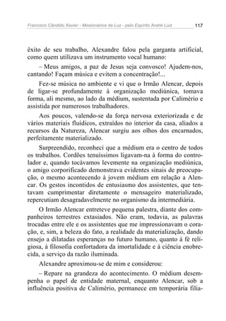 Francisco Cândido Xavier - Missionários da Luz - pelo Espírito André Luiz   117




êxito de seu trabalho, Alexandre falou pela garganta artificial,
como quem utilizava um instrumento vocal humano:
     – Meus amigos, a paz de Jesus seja convosco! Ajudem-nos,
cantando! Façam música e evitem a concentração!...
     Fez-se música no ambiente e vi que o Irmão Alencar, depois
de ligar-se profundamente à organização mediúnica, tomava
forma, ali mesmo, ao lado da médium, sustentada por Calimério e
assistida por numerosos trabalhadores.
     Aos poucos, valendo-se da força nervosa exteriorizada e de
vários materiais fluídicos, extraídos no interior da casa, aliados a
recursos da Natureza, Alencar surgiu aos olhos dos encarnados,
perfeitamente materializado.
     Surpreendido, reconheci que a médium era o centro de todos
os trabalhos. Cordões tenuíssimos ligavam-na à forma do contro-
lador e, quando tocávamos levemente na organização mediúnica,
o amigo corporificado demonstrava evidentes sinais de preocupa-
ção, o mesmo acontecendo à jovem médium em relação a Alen-
car. Os gestos incontidos de entusiasmo dos assistentes, que ten-
tavam cumprimentar diretamente o mensageiro materializado,
repercutiam desagradavelmente no organismo da intermediária.
     O Irmão Alencar entreteve pequena palestra, diante dos com-
panheiros terrestres extasiados. Não eram, todavia, as palavras
trocadas entre ele e os assistentes que me impressionavam o cora-
ção, e, sim, a beleza do fato, a realidade da materialização, dando
ensejo a dilatadas esperanças no futuro humano, quanto à fé reli-
giosa, à filosofia confortadora da imortalidade e à ciência enobre-
cida, a serviço da razão iluminada.
     Alexandre aproximou-se de mim e considerou:
     – Repare na grandeza do acontecimento. O médium desem-
penha o papel de entidade maternal, enquanto Alencar, sob a
influência positiva de Calimério, permanece em temporária filia-
 