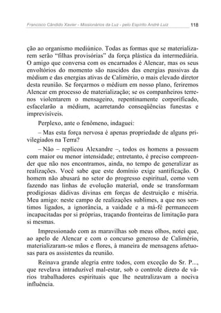 Francisco Cândido Xavier - Missionários da Luz - pelo Espírito André Luiz   118




ção ao organismo mediúnico. Todas as formas que se materializa-
rem serão “filhas provisórias” da força plástica da intermediária.
O amigo que conversa com os encarnados é Alencar, mas os seus
envoltórios do momento são nascidos das energias passivas da
médium e das energias ativas de Calimério, o mais elevado diretor
desta reunião. Se forçarmos o médium em nosso plano, feriremos
Alencar em processo de materialização; se os companheiros terre-
nos violentarem o mensageiro, repentinamente corporificado,
esfacelarão a médium, acarretando conseqüências funestas e
imprevisíveis.
     Perplexo, ante o fenômeno, indaguei:
     – Mas esta força nervosa é apenas propriedade de alguns pri-
vilegiados na Terra?
     – Não – replicou Alexandre –, todos os homens a possuem
com maior ou menor intensidade; entretanto, é preciso compreen-
der que não nos encontramos, ainda, no tempo de generalizar as
realizações. Você sabe que este domínio exige santificação. O
homem não abusará no setor do progresso espiritual, como vem
fazendo nas linhas de evolução material, onde se transformam
prodigiosas dádivas divinas em forças de destruição e miséria.
Meu amigo: neste campo de realizações sublimes, a que nos sen-
timos ligados, a ignorância, a vaidade e a má-fé permanecem
incapacitadas por si próprias, traçando fronteiras de limitação para
si mesmas.
     Impressionado com as maravilhas sob meus olhos, notei que,
ao apelo de Alencar e com o concurso generoso de Calimério,
materializaram-se mãos e flores, à maneira de mensagens afetuo-
sas para os assistentes da reunião.
     Reinava grande alegria entre todos, com exceção do Sr. P...,
que revelava intraduzível mal-estar, sob o controle direto de vá-
rios trabalhadores espirituais que lhe neutralizavam a nociva
influência.
 
