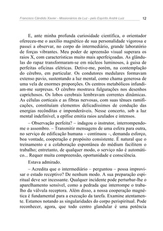 Francisco Cândido Xavier - Missionários da Luz - pelo Espírito André Luiz   12




     E, ante minha profunda curiosidade científica, o orientador
ofereceu-me o auxílio magnético de sua personalidade vigorosa e
passei a observar, no corpo do intermediário, grande laboratório
de forças vibrantes. Meu poder de apreensão visual superara os
raios X, com características muito mais aperfeiçoadas. As glându-
las do rapaz transformaram-se em núcleos luminosos, à guisa de
perfeitas oficinas elétricas. Detive-me, porém, na contemplação
do cérebro, em particular. Os condutores medulares formavam
extenso pavio, sustentando a luz mental, como chama generosa de
uma vela de enormes proporções. Os centros metabólicos infundi-
am-me surpresas. O cérebro mostrava fulgurações nos desenhos
caprichosos. Os lobos cerebrais lembravam correntes dinâmicas.
As células corticais e as fibras nervosas, com suas tênues ramifi-
cações, constituíam elementos delicadíssimos de condução das
energias recônditas e imponderáveis. Nesse concerto, sob a luz
mental indefinível, a epífise emitia raios azulados e intensos.
     – Observação perfeita? – indagou o instrutor, interrompendo-
me o assombro. – Transmitir mensagens de uma esfera para outra,
no serviço de edificação humana – continuou –, demanda esforço,
boa vontade, cooperação e propósito consistente. É natural que o
treinamento e a colaboração espontânea do médium facilitem o
trabalho; entretanto, de qualquer modo, o serviço não é automáti-
co... Requer muita compreensão, oportunidade e consciência.
     Estava admirado.
     – Acredita que o intermediário – perguntou – possa improvi-
sar o estado receptivo? De nenhum modo. A sua preparação espi-
ritual deve ser incessante. Qualquer incidente pode perturbar-lhe o
aparelhamento sensível, como a pedrada que interrompe o traba-
lho da válvula receptora. Além disso, a nossa cooperação magné-
tica é fundamental para a execução da tarefa. Examine atentamen-
te. Estamos notando as singularidades do corpo perispiritual. Pode
reconhecer, agora, que todo centro glandular é uma potência
 