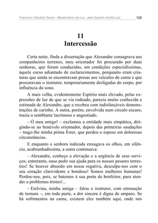 Francisco Cândido Xavier - Missionários da Luz - pelo Espírito André Luiz   120




                                    11
                                Intercessão
     Certa noite, finda a dissertação que Alexandre consagrava aos
companheiros terrenos, meu orientador foi procurado por duas
senhoras, que foram conduzidas, em condições especialíssimas,
àquele curso adiantado de esclarecimentos, porquanto eram cria-
turas que ainda se encontravam presas aos veículos de carne e que
procuravam o instrutor, temporariamente desligadas do corpo, por
influência do sono.
     A mais velha, evidentemente Espírito mais elevado, pelas ex-
pressões de luz de que se via rodeado, parecia muito conhecida e
estimada de Alexandre, que a recebeu com indisfarçáveis demons-
trações de carinho. A outra, porém, envolvida num circulo escuro,
trazia o semblante lacrimoso e angustiado.
     – Ó meu amigo! – exclamou a entidade mais simpática, diri-
gindo-se ao benévolo orientador, depois das primeiras saudações
– trago-lhe minha prima Éster, que perdeu o esposo em dolorosas
circunstâncias.
     E enquanto a senhora indicada enxugava os olhos, em silên-
cio, acabrunhadíssima, a outra continuava:
     – Alexandre, conheço a elevação e a urgência de seus servi-
ços; entretanto, ouso pedir sua ajuda para os nossos pesares terres-
tres! Se houver absurdo em nossa rogativa, desculpe-nos com o
seu coração clarividente e bondoso! Somos mulheres humanas!
Perdoe-nos, pois, se batemos à sua porta de benfeitor, para aten-
der a problemas tristes!...
     – Etelvina, minha amiga – falou o instrutor, com entonação
de ternura –, em toda parte, a dor sincera é digna de amparo. Se
há sofrimentos na carne, existem eles também aqui, onde nos
 