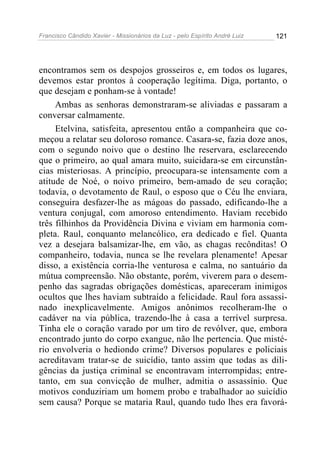 Francisco Cândido Xavier - Missionários da Luz - pelo Espírito André Luiz   121




encontramos sem os despojos grosseiros e, em todos os lugares,
devemos estar prontos à cooperação legítima. Diga, portanto, o
que desejam e ponham-se à vontade!
     Ambas as senhoras demonstraram-se aliviadas e passaram a
conversar calmamente.
     Etelvina, satisfeita, apresentou então a companheira que co-
meçou a relatar seu doloroso romance. Casara-se, fazia doze anos,
com o segundo noivo que o destino lhe reservara, esclarecendo
que o primeiro, ao qual amara muito, suicidara-se em circunstân-
cias misteriosas. A princípio, preocupara-se intensamente com a
atitude de Noé, o noivo primeiro, bem-amado de seu coração;
todavia, o devotamento de Raul, o esposo que o Céu lhe enviara,
conseguira desfazer-lhe as mágoas do passado, edificando-lhe a
ventura conjugal, com amoroso entendimento. Haviam recebido
três filhinhos da Providência Divina e viviam em harmonia com-
pleta. Raul, conquanto melancólico, era dedicado e fiel. Quanta
vez a desejara balsamizar-lhe, em vão, as chagas recônditas! O
companheiro, todavia, nunca se lhe revelara plenamente! Apesar
disso, a existência corria-lhe venturosa e calma, no santuário da
mútua compreensão. Não obstante, porém, viverem para o desem-
penho das sagradas obrigações domésticas, apareceram inimigos
ocultos que lhes haviam subtraído a felicidade. Raul fora assassi-
nado inexplicavelmente. Amigos anônimos recolheram-lhe o
cadáver na via pública, trazendo-lhe à casa a terrível surpresa.
Tinha ele o coração varado por um tiro de revólver, que, embora
encontrado junto do corpo exangue, não lhe pertencia. Que misté-
rio envolveria o hediondo crime? Diversos populares e policiais
acreditavam tratar-se de suicídio, tanto assim que todas as dili-
gências da justiça criminal se encontravam interrompidas; entre-
tanto, em sua convicção de mulher, admitia o assassínio. Que
motivos conduziriam um homem probo e trabalhador ao suicídio
sem causa? Porque se mataria Raul, quando tudo lhes era favorá-
 