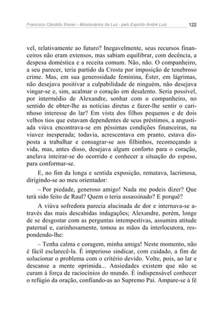 Francisco Cândido Xavier - Missionários da Luz - pelo Espírito André Luiz   122




vel, relativamente ao futuro? Inegavelmente, seus recursos finan-
ceiros não eram extensos, mas sabiam equilibrar, com decência, a
despesa doméstica e a receita comum. Não, não. O companheiro,
a seu parecer, teria partido da Crosta por imposição de tenebroso
crime. Mas, em sua generosidade feminina, Éster, em lágrimas,
não desejava positivar a culpabilidade de ninguém, não desejava
vingar-se e, sim, acalmar o coração em desalento. Seria possível,
por intermédio de Alexandre, sonhar com o companheiro, no
sentido de obter-lhe as notícias diretas e fazer-lhe sentir o cari-
nhoso interesse do lar? Em vista dos filhos pequenos e de dois
velhos tios que estavam dependentes de seus préstimos, a angusti-
ada viúva encontrava-se em péssimas condições financeiras, na
viuvez inesperada; todavia, acrescentava em pranto, estava dis-
posta a trabalhar e consagrar-se aos filhinhos, recomeçando a
vida, mas, antes disso, desejava algum conforto para o coração,
anelava inteirar-se do ocorrido e conhecer a situação do esposo,
para conformar-se.
     E, no fim da longa e sentida exposição, rematava, lacrimosa,
dirigindo-se ao meu orientador:
     – Por piedade, generoso amigo! Nada me podeis dizer? Que
terá sido feito de Raul? Quem o teria assassinado? E porquê?
     A viúva sofredora parecia alucinada de dor e internava-se a-
través das mais descabidas indagações; Alexandre, porém, longe
de se desgostar com as perguntas intempestivas, assumira atitude
paternal e, carinhosamente, tomou as mãos da interlocutora, res-
pondendo-lhe:
     – Tenha calma e coragem, minha amiga! Neste momento, não
é fácil esclarecê-la. É imperioso sindicar, com cuidado, a fim de
solucionar o problema com o critério devido. Volte, pois, ao lar e
descanse a mente oprimida... Ansiedades existem que não se
curam à força de raciocínios do mundo. É indispensável conhecer
o refúgio da oração, confiando-as ao Supremo Pai. Ampare-se à fé
 