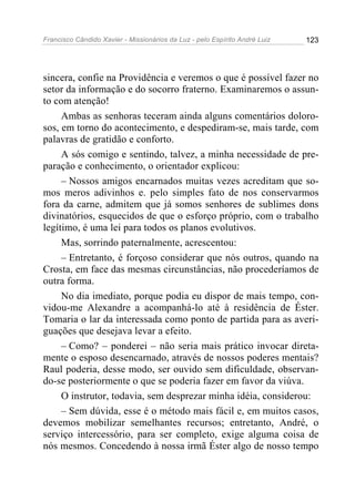 Francisco Cândido Xavier - Missionários da Luz - pelo Espírito André Luiz   123




sincera, confie na Providência e veremos o que é possível fazer no
setor da informação e do socorro fraterno. Examinaremos o assun-
to com atenção!
     Ambas as senhoras teceram ainda alguns comentários doloro-
sos, em torno do acontecimento, e despediram-se, mais tarde, com
palavras de gratidão e conforto.
     A sós comigo e sentindo, talvez, a minha necessidade de pre-
paração e conhecimento, o orientador explicou:
     – Nossos amigos encarnados muitas vezes acreditam que so-
mos meros adivinhos e. pelo simples fato de nos conservarmos
fora da carne, admitem que já somos senhores de sublimes dons
divinatórios, esquecidos de que o esforço próprio, com o trabalho
legítimo, é uma lei para todos os planos evolutivos.
     Mas, sorrindo paternalmente, acrescentou:
     – Entretanto, é forçoso considerar que nós outros, quando na
Crosta, em face das mesmas circunstâncias, não procederíamos de
outra forma.
     No dia imediato, porque podia eu dispor de mais tempo, con-
vidou-me Alexandre a acompanhá-lo até à residência de Éster.
Tomaria o lar da interessada como ponto de partida para as averi-
guações que desejava levar a efeito.
     – Como? – ponderei – não seria mais prático invocar direta-
mente o esposo desencarnado, através de nossos poderes mentais?
Raul poderia, desse modo, ser ouvido sem dificuldade, observan-
do-se posteriormente o que se poderia fazer em favor da viúva.
     O instrutor, todavia, sem desprezar minha idéia, considerou:
     – Sem dúvida, esse é o método mais fácil e, em muitos casos,
devemos mobilizar semelhantes recursos; entretanto, André, o
serviço intercessório, para ser completo, exige alguma coisa de
nós mesmos. Concedendo à nossa irmã Éster algo de nosso tempo
 