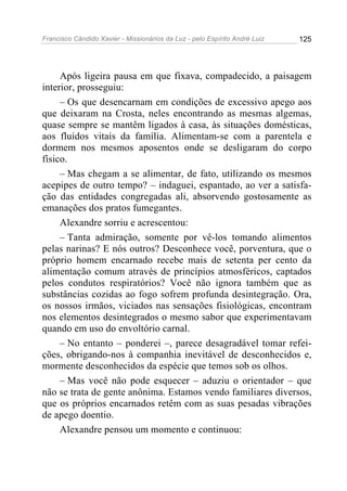 Francisco Cândido Xavier - Missionários da Luz - pelo Espírito André Luiz   125




     Após ligeira pausa em que fixava, compadecido, a paisagem
interior, prosseguiu:
     – Os que desencarnam em condições de excessivo apego aos
que deixaram na Crosta, neles encontrando as mesmas algemas,
quase sempre se mantêm ligados à casa, às situações domésticas,
aos fluidos vitais da família. Alimentam-se com a parentela e
dormem nos mesmos aposentos onde se desligaram do corpo
físico.
     – Mas chegam a se alimentar, de fato, utilizando os mesmos
acepipes de outro tempo? – indaguei, espantado, ao ver a satisfa-
ção das entidades congregadas ali, absorvendo gostosamente as
emanações dos pratos fumegantes.
     Alexandre sorriu e acrescentou:
     – Tanta admiração, somente por vê-los tomando alimentos
pelas narinas? E nós outros? Desconhece você, porventura, que o
próprio homem encarnado recebe mais de setenta per cento da
alimentação comum através de princípios atmosféricos, captados
pelos condutos respiratórios? Você não ignora também que as
substâncias cozidas ao fogo sofrem profunda desintegração. Ora,
os nossos irmãos, viciados nas sensações fisiológicas, encontram
nos elementos desintegrados o mesmo sabor que experimentavam
quando em uso do envoltório carnal.
     – No entanto – ponderei –, parece desagradável tomar refei-
ções, obrigando-nos à companhia inevitável de desconhecidos e,
mormente desconhecidos da espécie que temos sob os olhos.
     – Mas você não pode esquecer – aduziu o orientador – que
não se trata de gente anônima. Estamos vendo familiares diversos,
que os próprios encarnados retêm com as suas pesadas vibrações
de apego doentio.
     Alexandre pensou um momento e continuou:
 