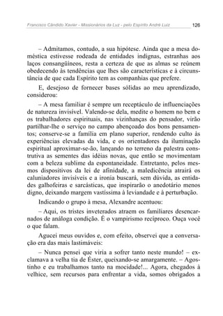 Francisco Cândido Xavier - Missionários da Luz - pelo Espírito André Luiz   126




     – Admitamos, contudo, a sua hipótese. Ainda que a mesa do-
méstica estivesse rodeada de entidades indignas, estranhas aos
laços consangüíneos, resta a certeza de que as almas se reúnem
obedecendo às tendências que lhes são características e à circuns-
tância de que cada Espírito tem as companhias que prefere.
     E, desejoso de fornecer bases sólidas ao meu aprendizado,
considerou:
     – A mesa familiar é sempre um receptáculo de influenciações
de natureza invisível. Valendo-se dela, medite o homem no bem e
os trabalhadores espirituais, nas vizinhanças do pensador, virão
partilhar-lhe o serviço no campo abençoado dos bons pensamen-
tos; conserve-se a família em plano superior, rendendo culto às
experiências elevadas da vida, e os orientadores da iluminação
espiritual aproximar-se-ão, lançando no terreno da palestra cons-
trutiva as sementes das idéias novas, que então se movimentam
com a beleza sublime da espontaneidade. Entretanto, pelos mes-
mos dispositivos da lei de afinidade, a maledicência atrairá os
caluniadores invisíveis e a ironia buscará, sem dúvida, as entida-
des galhofeiras e sarcásticas, que inspirarão o anedotário menos
digno, deixando margem vastíssima à leviandade e à perturbação.
     Indicando o grupo à mesa, Alexandre acentuou:
     – Aqui, os tristes inveterados atraem os familiares desencar-
nados de análoga condição. É o vampirismo recíproco. Ouça você
o que falam.
     Agucei meus ouvidos e, com efeito, observei que a conversa-
ção era das mais lastimáveis:
     – Nunca pensei que viria a sofrer tanto neste mundo! – ex-
clamava a velha tia de Éster, queixando-se amargamente. – Agos-
tinho e eu trabalhamos tanto na mocidade!... Agora, chegados à
velhice, sem recursos para enfrentar a vida, somos obrigados a
 