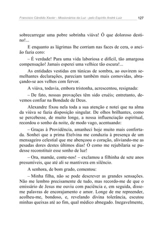 Francisco Cândido Xavier - Missionários da Luz - pelo Espírito André Luiz   127




sobrecarregar uma pobre sobrinha viúva! Ó que doloroso desti-
no!...
     E enquanto as lágrimas lhe corriam nas faces de cera, o anci-
ão fazia coro:
     – É verdade! Para uma vida laboriosa e difícil, tão amargosa
compensação! Jamais esperei uma velhice tão escura!...
     As entidades vestidas em túnicas de sombra, ao ouvirem se-
melhantes declarações, pareciam também mais comovidas, abra-
çando-se aos velhos com fervor.
     A viúva, todavia, embora tristonha, acrescentou, resignada:
     – De fato, nossas provações têm sido cruéis; entretanto, de-
vemos confiar na Bondade de Deus.
     Alexandre fixou nela toda a sua atenção e notei que na alma
da viúva se fazia disposição singular. De olhos brilhantes, como
se percebesse, de muito longe, a nossa influenciação espiritual,
recordou o sonho da noite, de modo vago, acentuando:
     – Graças à Providência, amanheci hoje muito mais conforta-
da. Sonhei que a prima Etelvina me conduziu à presença de um
mensageiro celestial que me abençoou o coração, aliviando-me as
pesadas dores destes últimos dias! Ó como me rejubilaria se pu-
desse reconstituir esse sonho de luz!
     – Ora, mamãe, conte-nos! – exclamou a filhinha de sete anos
presumíveis, que até ali se mantivera em silêncio.
     A senhora, de bom grado, comentou:
     – Minha filha, não se pode descrever as grandes sensações.
Não me lembro precisamente de tudo, mas recordo-me de que o
emissário de Jesus me ouviu com paciência e, em seguida, disse-
me palavras de encorajamento e amor. Longe de me repreender,
acolheu-me, bondoso, e, revelando divina tolerância, escutou
minhas queixas até ao fim, qual médico abnegado. Inegavelmente,
 