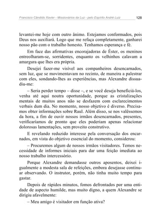 Francisco Cândido Xavier - Missionários da Luz - pelo Espírito André Luiz   128




levantei-me hoje com outro ânimo. Estejamos conformados, pois
Deus nos auxiliará. Logo que me refaça completamente, ganharei
nosso pão com o trabalho honesto. Tenhamos esperança e fé.
     Em face das afirmativas encorajadoras de Éster, os meninos
entreolharam-se, sorridentes, enquanto os velhinhos calavam a
amargura que lhes era própria.
     Desejei fazer-me visível aos companheiros desencarnados,
sem luz, que se movimentavam no recinto, de maneira a palestrar
com eles, sondando-lhes as experiências, mas Alexandre dissua-
diu-me:
     – Seria perder tempo – disse –, e se você deseja beneficiá-los,
venha até aqui noutra oportunidade, porque as cristalizações
mentais de muitos anos não se desfazem com esclarecimentos
verbais dum dia. No momento, nosso objetivo é diverso. Precisa-
mos obter informações sobre Raul. Além disso, se nos valêssemos
da hora, a fim de ouvir nossos irmãos desencarnados, presentes,
verificaríamos de pronto que eles poderiam apenas relacionar
dolorosas lamentações, sem proveito construtivo.
     E revelando reduzido interesse pela conversação dos encar-
nados, em vista do objetivo essencial do momento, considerou:
     – Procuremos algum de nossos irmãos visitadores. Temos ne-
cessidade de informes iniciais para dar uma feição imediata ao
nosso trabalho intercessório.
     Porque Alexandre demandasse outros aposentos, deixei i-
gualmente a modesta sala de refeições, embora desejasse continu-
ar observando. O instrutor, porém, não tinha muito tempo para
gastar.
     Depois de rápidos minutos, fomos defrontados por uma enti-
dade de aspecto humilde, mas muito digno, a quem Alexandre se
dirigiu afavelmente:
     – Meu amigo é visitador em função ativa?
 