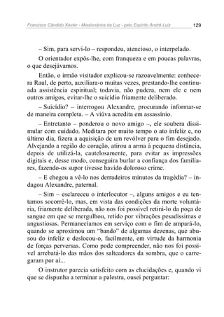 Francisco Cândido Xavier - Missionários da Luz - pelo Espírito André Luiz   129




     – Sim, para servi-lo – respondeu, atencioso, o interpelado.
     O orientador expôs-lhe, com franqueza e em poucas palavras,
o que desejávamos.
     Então, o irmão visitador explicou-se razoavelmente: conhece-
ra Raul, de perto, auxiliara-o muitas vezes, prestando-lhe continu-
ada assistência espiritual; todavia, não pudera, nem ele e nem
outros amigos, evitar-lhe o suicídio friamente deliberado.
     – Suicídio? – interrogou Alexandre, procurando informar-se
de maneira completa. – A viúva acredita em assassínio.
     – Entretanto – ponderou o novo amigo –, ele soubera dissi-
mular com cuidado. Meditara por muito tempo o ato infeliz e, no
último dia, fizera a aquisição de um revólver para o fim desejado.
Alvejando a região do coração, atirou a arma à pequena distância,
depois de utilizá-la, cautelosamente, para evitar as impressões
digitais e, desse modo, conseguira burlar a confiança dos familia-
res, fazendo-os supor tivesse havido doloroso crime.
     – E chegou a vê-lo nos derradeiros minutos da tragédia? – in-
dagou Alexandre, paternal.
     – Sim – esclareceu o interlocutor –, alguns amigos e eu ten-
tamos socorrê-lo, mas, em vista das condições da morte voluntá-
ria, friamente deliberada, não nos foi possível retirá-lo da poça de
sangue em que se mergulhou, retido por vibrações pesadíssimas e
angustiosas. Permanecíamos em serviço com o fim de ampará-lo,
quando se aproximou um “bando” de algumas dezenas, que abu-
sou do infeliz e deslocou-o, facilmente, em virtude da harmonia
de forças perversas. Como pode compreender, não nos foi possí-
vel arrebatá-lo das mãos dos salteadores da sombra, que o carre-
garam por aí...
     O instrutor parecia satisfeito com as elucidações e, quando vi
que se dispunha a terminar a palestra, ousei perguntar:
 