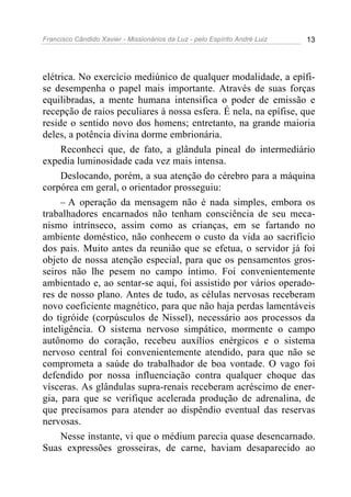 Francisco Cândido Xavier - Missionários da Luz - pelo Espírito André Luiz   13




elétrica. No exercício mediúnico de qualquer modalidade, a epífi-
se desempenha o papel mais importante. Através de suas forças
equilibradas, a mente humana intensifica o poder de emissão e
recepção de raios peculiares à nossa esfera. É nela, na epífise, que
reside o sentido novo dos homens; entretanto, na grande maioria
deles, a potência divina dorme embrionária.
     Reconheci que, de fato, a glândula pineal do intermediário
expedia luminosidade cada vez mais intensa.
     Deslocando, porém, a sua atenção do cérebro para a máquina
corpórea em geral, o orientador prosseguiu:
     – A operação da mensagem não é nada simples, embora os
trabalhadores encarnados não tenham consciência de seu meca-
nismo intrínseco, assim como as crianças, em se fartando no
ambiente doméstico, não conhecem o custo da vida ao sacrifício
dos pais. Muito antes da reunião que se efetua, o servidor já foi
objeto de nossa atenção especial, para que os pensamentos gros-
seiros não lhe pesem no campo íntimo. Foi convenientemente
ambientado e, ao sentar-se aqui, foi assistido por vários operado-
res de nosso plano. Antes de tudo, as células nervosas receberam
novo coeficiente magnético, para que não haja perdas lamentáveis
do tigróide (corpúsculos de Nissel), necessário aos processos da
inteligência. O sistema nervoso simpático, mormente o campo
autônomo do coração, recebeu auxílios enérgicos e o sistema
nervoso central foi convenientemente atendido, para que não se
comprometa a saúde do trabalhador de boa vontade. O vago foi
defendido por nossa influenciação contra qualquer choque das
vísceras. As glândulas supra-renais receberam acréscimo de ener-
gia, para que se verifique acelerada produção de adrenalina, de
que precisamos para atender ao dispêndio eventual das reservas
nervosas.
     Nesse instante, vi que o médium parecia quase desencarnado.
Suas expressões grosseiras, de carne, haviam desaparecido ao
 