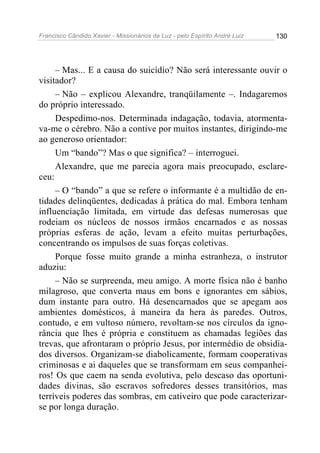 Francisco Cândido Xavier - Missionários da Luz - pelo Espírito André Luiz   130




     – Mas... E a causa do suicídio? Não será interessante ouvir o
visitador?
     – Não – explicou Alexandre, tranqüilamente –. Indagaremos
do próprio interessado.
     Despedimo-nos. Determinada indagação, todavia, atormenta-
va-me o cérebro. Não a contive por muitos instantes, dirigindo-me
ao generoso orientador:
     Um “bando”? Mas o que significa? – interroguei.
     Alexandre, que me parecia agora mais preocupado, esclare-
ceu:
     – O “bando” a que se refere o informante é a multidão de en-
tidades delinqüentes, dedicadas à prática do mal. Embora tenham
influenciação limitada, em virtude das defesas numerosas que
rodeiam os núcleos de nossos irmãos encarnados e as nossas
próprias esferas de ação, levam a efeito muitas perturbações,
concentrando os impulsos de suas forças coletivas.
     Porque fosse muito grande a minha estranheza, o instrutor
aduziu:
     – Não se surpreenda, meu amigo. A morte física não é banho
milagroso, que converta maus em bons e ignorantes em sábios,
dum instante para outro. Há desencarnados que se apegam aos
ambientes domésticos, à maneira da hera às paredes. Outros,
contudo, e em vultoso número, revoltam-se nos círculos da igno-
rância que lhes é própria e constituem as chamadas legiões das
trevas, que afrontaram o próprio Jesus, por intermédio de obsidia-
dos diversos. Organizam-se diabolicamente, formam cooperativas
criminosas e ai daqueles que se transformam em seus companhei-
ros! Os que caem na senda evolutiva, pelo descaso das oportuni-
dades divinas, são escravos sofredores desses transitórios, mas
terríveis poderes das sombras, em cativeiro que pode caracterizar-
se por longa duração.
 