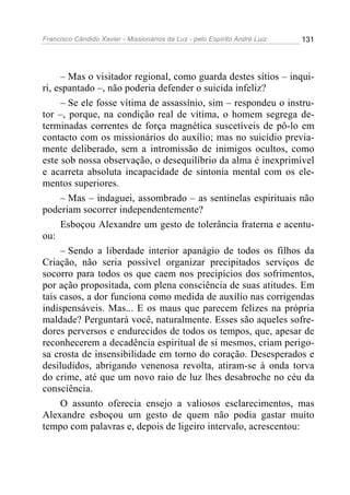Francisco Cândido Xavier - Missionários da Luz - pelo Espírito André Luiz   131




     – Mas o visitador regional, como guarda destes sítios – inqui-
ri, espantado –, não poderia defender o suicida infeliz?
     – Se ele fosse vítima de assassínio, sim – respondeu o instru-
tor –, porque, na condição real de vítima, o homem segrega de-
terminadas correntes de força magnética suscetíveis de pô-lo em
contacto com os missionários do auxílio; mas no suicídio previa-
mente deliberado, sem a intromissão de inimigos ocultos, como
este sob nossa observação, o desequilíbrio da alma é inexprimível
e acarreta absoluta incapacidade de sintonia mental com os ele-
mentos superiores.
     – Mas – indaguei, assombrado – as sentinelas espirituais não
poderiam socorrer independentemente?
     Esboçou Alexandre um gesto de tolerância fraterna e acentu-
ou:
     – Sendo a liberdade interior apanágio de todos os filhos da
Criação, não seria possível organizar precipitados serviços de
socorro para todos os que caem nos precipícios dos sofrimentos,
por ação propositada, com plena consciência de suas atitudes. Em
tais casos, a dor funciona como medida de auxílio nas corrigendas
indispensáveis. Mas... E os maus que parecem felizes na própria
maldade? Perguntará você, naturalmente. Esses são aqueles sofre-
dores perversos e endurecidos de todos os tempos, que, apesar de
reconhecerem a decadência espiritual de si mesmos, criam perigo-
sa crosta de insensibilidade em torno do coração. Desesperados e
desiludidos, abrigando venenosa revolta, atiram-se à onda torva
do crime, até que um novo raio de luz lhes desabroche no céu da
consciência.
     O assunto oferecia ensejo a valiosos esclarecimentos, mas
Alexandre esboçou um gesto de quem não podia gastar muito
tempo com palavras e, depois de ligeiro intervalo, acrescentou:
 