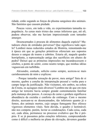 Francisco Cândido Xavier - Missionários da Luz - pelo Espírito André Luiz   133




ridade, estão sugando as forças do plasma sanguíneo dos animais.
São famintos que causam piedade.
     Poucas vezes, em toda a vida, eu experimentara tamanha re-
pugnância. As cenas mais tristes das zonas inferiores que, até ali,
pudera observar, não me haviam impressionado com tamanho
amargor.
     Desencarnados à procura de alimentos daquela espécie? Ma-
tadouro cheio de entidades perversas? Que significava tudo aqui-
lo? Lembrei meus reduzidos estudos de História, remontando-me
à época em que as gerações primitivas ofereciam aos supostos
deuses o sangue de touros e cabritos. Estaria ali, naquele quadro
horripilante, a representação antiga dos sacrifícios em altares de
pedra? Deixei que as primeiras impressões me incandescessem o
cérebro, a ponto de sentir, como noutro tempo, que minhas idéias
vagueavam em turbilhão.
     Alexandre, contudo, solícito como sempre, acercou-se mais
carinhosamente de mim e explicou:
     – Porque tamanha sensação de pavor, meu amigo? Saia de si
mesmo, quebre a concha da interpretação pessoal e venha para o
campo largo da justificação. Não visitamos, nós ambos, na esfera
da Crosta, os açougues mais diversos? Lembro-me de que em meu
antigo lar terrestre havia sempre grande contentamento familiar
pela matança dos porcos. A carcaça de carne e gordura significava
abundância da cozinha e conforto do estômago. Com o mesmo
direito, acercam-se os desencarnados, tão inferiores quanto já o
fomos, dos animais mortos, cujo sangue fumegante lhes oferece
vigorosos elementos vitais. Sem dúvida, o quadro é lastimável;
não nos compete, porém, lavrar as condenações. Cada coisa, cada
ser, cada alma, permanece no processo evolutivo que lhe é pró-
prio. E se já passamos pelas estações inferiores, compreendendo
como é difícil a melhoria no plano de elevação, devemos guardar
 