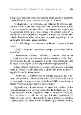 Francisco Cândido Xavier - Missionários da Luz - pelo Espírito André Luiz   134




a disposição legítima de auxiliar sempre, mobilizando as melhores
possibilidades ao nosso alcance, a serviço do próximo.
     A advertência fora utilíssima. As palavras do instrutor caí-
ram-me n’alma a preceito, retificando-me a atitude mental. Enca-
rei sereno o quadro sob meus olhos e, notando que me reequilibra-
ra, Alexandre mostrou-me uma entidade de aspecto lamentável,
semelhante a um autômato, a vaguear em torno dos demais. De-
pois de fixar-lhe os olhos quase sem expressão, reparei que a sua
vestimenta permanecia ensangüentada.
     – É o suicida que procuramos – exclamou o instrutor, clara-
mente.
     – Quê? – perguntei, espantado – porque precisariam dele os
vampiros?
     – Semelhantes infelizes – elucidou Alexandre – abusam de
recém-desencarnados sem qualquer defesa, como este pobre Raul,
nos primeiros dias que se sucedem à morte física, subtraindo-lhes
as forças vitais, depois de lhes explorarem o corpo grosseiro...
     Estava atônito, lembrando as antigas informações religiosas
sobre as tentações diabólicas, mas o orientador, firme na missão
sagrada de auxílio, obtemperou:
     – André, não se impressione em sentido negativo. Todo ho-
mem, encarnado ou desencarnado, que se desvie da estrada reta
do bem, pode vir a ser perigoso gênio do mal. Não temos tempo a
perder. Vamos agir, socorrendo o desventurado.
     Seguindo o prestimoso mentor, aproximei-me também do in-
feliz. Alexandre alçou a destra sobre a fronte de Raul e envolveu-
o em vigoroso influxo magnético. Dentro de poucos instantes,
Raul permanecia cercado de luz, que foi vista imediatamente
pelos seres da sombra, observando eu que a maioria se afastou,
lançando gritos de horror. Vendo a claridade que rodeara a vítima,
 