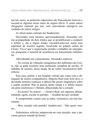 Francisco Cândido Xavier - Missionários da Luz - pelo Espírito André Luiz   137




em tais casos, as primeiras impressões são francamente terríveis e
escoam-se algumas horas antes de seguro alivio. E como outras
obrigações esperam por nós, será conveniente entregá-lo aos
cuidados de outros amigos.
     As observações calaram-me fundamente.
     Decorridos vinte minutos, aproximadamente, Alexandre vol-
tou acompanhado de dois irmãos que se prontificaram a conduzir
o infeliz e, daí a algum tempo, encontrávamo-nos numa casa
espiritual de socorro urgente, localizada na própria esfera da
Crosta. Via-se que a organização atendia a trabalhos de emergên-
cia, porquanto o material de assistência era francamente rudimen-
tar.
     Adivinhando-me o pensamento, Alexandre explicou:
     – No circulo de vibrações antagônicas dos habitantes da Cros-
ta, não se pode localizar uma instituição completa de auxílio. O
trabalho de socorro, desse modo, há de sofrer incontestável defi-
ciência.
     Esta casa, porém, é um hospital volante que conta com a ab-
negação de muitos companheiros. Deposto Raul num leito alvo, o
devotado instrutor começou a aplicar-lhe passes magnéticos sobre
a região cerebral. Não se passou muito tempo e o infeliz lançou
um grito estertoroso e vibrante, dilacerando-me o coração:
     – Eu morro! Eu morro!... – Gritava Raul, em suprema aflição,
tentando, agora, escalar as paredes. – Acudam-me por caridade.
     E comprimindo o peito com as mãos, exclamava, em tom lan-
cinante:
     – Meu coração está partido! Ajudem-me!... Não quero mor-
rer...
     Enfermeiros solícitos amparavam-no com atenção, mas o pa-
ciente parecia tomado de horror.
 