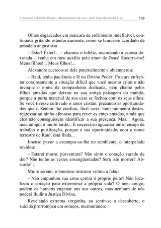 Francisco Cândido Xavier - Missionários da Luz - pelo Espírito André Luiz   138




     Olhos esgazeados em máscara de sofrimento indefinível, con-
tinuava gritando estentoricamente, como se houvesse acordado de
pesadelo angustioso.
     – Éster! Éster!... – chamou o infeliz, recordando a esposa de-
votada – venha em meu auxilio pelo amor de Deus! Socorra-me!
Meus filhos!... Meus filhos!...
     Alexandre acercou-se dele paternalmente e obtemperou:
     – Raul, tenha paciência e fé no Divino Poder! Procure enfren-
tar corajosamente a situação difícil que você mesmo criou e não
invoque o nome da companheira dedicada, nem chame pelos
filhos amados que deixou na sua antiga paisagem do mundo,
porque a porta material de sua casa se fechou com os seus olhos.
Se você tivesse cultivado o amor cristão, prezando as oportunida-
des que o Senhor lhe confiou, fácil seria, num momento destes,
regressar ao ninho afetuoso para rever os entes amados, ainda que
eles não conseguissem identificar a sua presença. Mas... Agora,
meu amigo, é muito tarde... É necessário aguardar outro ensejo de
trabalho e purificação, porque a sua oportunidade, com o nome
terrestre de Raul, está finda...
     Imenso pavor a estampar-se-lhe no semblante, o interpelado
revidou:
     – Estarei morto, porventura? Não sinto o coração varado de
dor? Não tenho as vestes ensangüentadas? Será isto morrer? Ab-
surdo!...
     Muito sereno, o bondoso instrutor voltou a falar:
     – Não empunhou sua arma contra o próprio peito? Não loca-
lizou o coração para exterminar a própria vida? Ó meu amigo,
podem os homens enganar uns aos outros, mas nenhum de nós
poderá iludir a Justiça Divina.
     Revelando extrema vergonha, ao sentir-se a descoberto, o
suicida prorrompeu em soluços, murmurando:
 