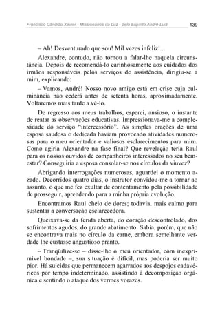 Francisco Cândido Xavier - Missionários da Luz - pelo Espírito André Luiz   139




     – Ah! Desventurado que sou! Mil vezes infeliz!...
     Alexandre, contudo, não tornou a falar-lhe naquela circuns-
tância. Depois de recomendá-lo carinhosamente aos cuidados dos
irmãos responsáveis pelos serviços de assistência, dirigiu-se a
mim, explicando:
     – Vamos, André! Nosso novo amigo está em crise cuja cul-
minância não cederá antes de setenta horas, aproximadamente.
Voltaremos mais tarde a vê-lo.
     De regresso aos meus trabalhos, esperei, ansioso, o instante
de reatar as observações educativas. Impressionava-me a comple-
xidade do serviço “intercessório”. As simples orações de uma
esposa saudosa e dedicada haviam provocado atividades numero-
sas para o meu orientador e valiosos esclarecimentos para mim.
Como agiria Alexandre na fase final? Que revelação teria Raul
para os nossos ouvidos de companheiros interessados no seu bem-
estar? Conseguiria a esposa consolar-se nos círculos da viuvez?
     Abrigando interrogações numerosas, aguardei o momento a-
zado. Decorridos quatro dias, o instrutor convidou-me a tornar ao
assunto, o que me fez exultar de contentamento pela possibilidade
de prosseguir, aprendendo para a minha própria evolução.
     Encontramos Raul cheio de dores; todavia, mais calmo para
sustentar a conversação esclarecedora.
     Queixava-se da ferida aberta, do coração descontrolado, dos
sofrimentos agudos, do grande abatimento. Sabia, porém, que não
se encontrava mais no círculo da carne, embora semelhante ver-
dade lhe custasse angustioso pranto.
     – Tranqüilize-se – disse-lhe o meu orientador, com inexpri-
mível bondade –, sua situação é difícil, mas poderia ser muito
pior. Há suicidas que permanecem agarrados aos despojos cadavé-
ricos por tempo indeterminado, assistindo à decomposição orgâ-
nica e sentindo o ataque dos vermes vorazes.
 