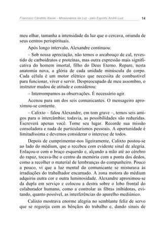 Francisco Cândido Xavier - Missionários da Luz - pelo Espírito André Luiz   14




meu olhar, tamanha a intensidade da luz que o cercava, oriunda de
seus centros perispirituais.
     Após longo intervalo, Alexandre continuou:
     – Sob nossa apreciação, não temos o arcabouço de cal, reves-
tido de carboidratos e proteínas, mas outra expressão mais signifi-
cativa do homem imortal, filho do Deus Eterno. Repare, nesta
anatomia nova, a glória de cada unidade minúscula do corpo.
Cada célula é um motor elétrico que necessita de combustível
para funcionar, viver e servir. Despreocupado de meu assombro, o
instrutor mudou de atitude e considerou:
     – Interrompamos as observações. É necessário agir.
     Acenou para um dos seis comunicantes. O mensageiro apro-
ximou-se contente.
     – Calixto – falou Alexandre, em tom grave –, temos seis ami-
gos para o intercâmbio; todavia, as possibilidades são reduzidas.
Escreverá apenas você. Tome seu lugar. Recorde sua missão
consoladora e nada de particularismos pessoais. A oportunidade é
limitadíssima e devemos considerar o interesse de todos.
     Depois de cumprimentar-nos ligeiramente, Calixto postou-se
ao lado do médium, que o recebeu com evidente sinal de alegria.
Enlaçou-o com o braço esquerdo e, alçando a mão até ao cérebro
do rapaz, tocava-lhe o centro da memória com a ponta dos dedos,
como a recolher o material de lembranças do companheiro. Pouco
a pouco, vi que a luz mental do comunicante se misturava às
irradiações do trabalhador encarnado. A zona motora do médium
adquiriu outra cor e outra luminosidade. Alexandre aproximou-se
da dupla em serviço e colocou a destra sobre o lobo frontal do
colaborador humano, como a controlar as fibras inibidoras, evi-
tando, quanto possível, as interferências do aparelho mediúnico.
     Calixto mostrava enorme alegria no semblante feliz de servo
que se regozija com as bênçãos do trabalho e, dando sinais de
 