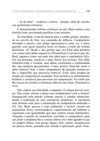 Francisco Cândido Xavier - Missionários da Luz - pelo Espírito André Luiz   140




     – Ai de mim! – suspirou o mísero – porque, além de suicida,
sou igualmente criminoso.
     E demonstrando infinita confiança em nós, Raul contou a sua
história triste, procurando justificar o ato extremo.
     Na mocidade, viera do interior para a cidade grande, atenden-
do ao convite de Noé, seu camarada de infância. Companheiro
devotado e sincero, esse amigo apresentara-o, certa vez, à noiva
querida, com quem esperava tecer, no futuro, o ninho de ventura
doméstica. Ai! Desde o dia, porém, que vira Éster pela primeira
vez, nunca mais pôde esquecê-la. Personificava a jovem o que ele,
Raul, reputava como seu mais alto ideal para o matrimônio feliz.
Em sua presença, sentia-se o mais ditoso dos homens. Seu olhar
alimentava-lhe o coração, suas idéias constituíam a continuidade
dos seus próprios pensamentos. Como, porém, fazer-lhe sentir o
afeto imenso? Noé, o bom companheiro do passado, tornara-se-
lhe o empecilho que precisava remover. Éster seria incapaz de
traição ao compromisso assumido. Noé mostrava-se infinitamente
bondoso e estimável para provocar um rompimento. Foi então que
lhe nasceu no cérebro a tenebrosa idéia de um crime. Eliminaria o
rival.
     Não cederia sua felicidade a ninguém. O colega deveria mor-
rer. Mas como efetuar o plano sem complicações com a Justiça?
Enceguecido pela paixão violenta, passou a estudar minuciosa-
mente a realização de seus criminosos propósitos. E encontrou
uma fórmula sutil para a eliminação do companheiro dedicado e
fiel. Ele, Raul, passou a usar conhecido e terrível veneno em
pequeninas doses, aumentando-as vagarosamente até habituar o
organismo com quantidades que para outrem seriam fulminantes.
Atingido o padrão de resistência, convidou o companheiro para
um jantar e propinou-lhe o veneno odioso em vinho agradável que
ele próprio bebeu, sem perigo algum. Noé, porém, desaparecera
em poucas horas, passando por suicida à apreciação geral. Guar-
 