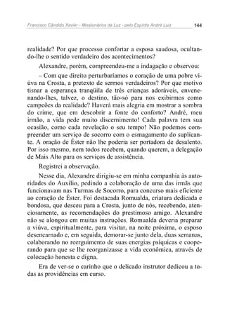 Francisco Cândido Xavier - Missionários da Luz - pelo Espírito André Luiz   144




realidade? Por que processo confortar a esposa saudosa, ocultan-
do-lhe o sentido verdadeiro dos acontecimentos?
     Alexandre, porém, compreendeu-me a indagação e observou:
     – Com que direito perturbaríamos o coração de uma pobre vi-
úva na Crosta, a pretexto de sermos verdadeiros? Por que motivo
tisnar a esperança tranqüila de três crianças adoráveis, envene-
nando-lhes, talvez, o destino, tão-só para nos exibirmos como
campeões da realidade? Haverá mais alegria em mostrar a sombra
do crime, que em descobrir a fonte do conforto? André, meu
irmão, a vida pede muito discernimento! Cada palavra tem sua
ocasião, como cada revelação o seu tempo! Não podemos com-
preender um serviço de socorro com o esmagamento do suplican-
te. A oração de Éster não lhe poderia ser portadora de desalento.
Por isso mesmo, nem todos recebem, quando querem, a delegação
de Mais Alto para os serviços de assistência.
     Registrei a observação.
     Nesse dia, Alexandre dirigiu-se em minha companhia às auto-
ridades do Auxílio, pedindo a colaboração de uma das irmãs que
funcionavam nas Turmas de Socorro, para concurso mais eficiente
ao coração de Éster. Foi destacada Romualda, criatura dedicada e
bondosa, que desceu para a Crosta, junto de nós, recebendo, aten-
ciosamente, as recomendações do prestimoso amigo. Alexandre
não se alongou em muitas instruções. Romualda deveria preparar
a viúva, espiritualmente, para visitar, na noite próxima, o esposo
desencarnado e, em seguida, demorar-se junto dela, duas semanas,
colaborando no reerguimento de suas energias psíquicas e coope-
rando para que se lhe reorganizasse a vida econômica, através de
colocação honesta e digna.
     Era de ver-se o carinho que o delicado instrutor dedicou a to-
das as providências em curso.
 