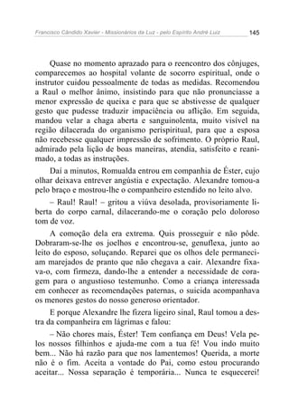 Francisco Cândido Xavier - Missionários da Luz - pelo Espírito André Luiz   145




     Quase no momento aprazado para o reencontro dos cônjuges,
comparecemos ao hospital volante de socorro espiritual, onde o
instrutor cuidou pessoalmente de todas as medidas. Recomendou
a Raul o melhor ânimo, insistindo para que não pronunciasse a
menor expressão de queixa e para que se abstivesse de qualquer
gesto que pudesse traduzir impaciência ou aflição. Em seguida,
mandou velar a chaga aberta e sanguinolenta, muito visível na
região dilacerada do organismo perispiritual, para que a esposa
não recebesse qualquer impressão de sofrimento. O próprio Raul,
admirado pela lição de boas maneiras, atendia, satisfeito e reani-
mado, a todas as instruções.
     Daí a minutos, Romualda entrou em companhia de Éster, cujo
olhar deixava entrever angústia e expectação. Alexandre tomou-a
pelo braço e mostrou-lhe o companheiro estendido no leito alvo.
     – Raul! Raul! – gritou a viúva desolada, provisoriamente li-
berta do corpo carnal, dilacerando-me o coração pelo doloroso
tom de voz.
     A comoção dela era extrema. Quis prosseguir e não pôde.
Dobraram-se-lhe os joelhos e encontrou-se, genuflexa, junto ao
leito do esposo, soluçando. Reparei que os olhos dele permaneci-
am marejados de pranto que não chegava a cair. Alexandre fixa-
va-o, com firmeza, dando-lhe a entender a necessidade de cora-
gem para o angustioso testemunho. Como a criança interessada
em conhecer as recomendações paternas, o suicida acompanhava
os menores gestos do nosso generoso orientador.
     E porque Alexandre lhe fizera ligeiro sinal, Raul tomou a des-
tra da companheira em lágrimas e falou:
     – Não chores mais, Éster! Tem confiança em Deus! Vela pe-
los nossos filhinhos e ajuda-me com a tua fé! Vou indo muito
bem... Não há razão para que nos lamentemos! Querida, a morte
não é o fim. Aceita a vontade do Pai, como estou procurando
aceitar... Nossa separação é temporária... Nunca te esquecerei!
 