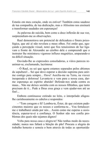 Francisco Cândido Xavier - Missionários da Luz - pelo Espírito André Luiz   146




Estarás em meu coração, onde eu estiver! Também estou saudoso
de tua companhia, de tua dedicação, mas o Altíssimo nos ensinará
a transformar saudades em esperanças!
     As palavras do suicida, bem como a doce inflexão de sua voz,
surpreendiam-me as observações.
     Raul demonstrava um potencial de delicadeza e finura psico-
lógica, que até aí não revelara a meus olhos. Foi então que, agu-
çando a percepção visual, notei que fios tenuíssimos de luz liga-
vam a fronte de Alexandre ao cérebro dele e compreendi que o
instrutor lhe ministrava vigoroso influxo magnético, amparando-o
na difícil situação.
     Ouvindo-lhe as expressões consoladoras, a viúva pareceu re-
animar-se, exclamando, lacrimosa:
     – Ó Raul, eu sei que agora estamos separados pelos abismos
da sepultura!... Sei que devo esperar a decisão suprema para unir-
me contigo para sempre... Ouve! Auxilia-me na Terra, na viuvez
inesperada e dolorosa! Levanta-te e vem para a nossa casa, dar-
me esperança ao espírito abatido! Defende-nos ainda contra os
maus... Não me deixes sozinha com os nossos filhinhos, que tanto
precisam de ti... Pede a Deus essa graça e vem ajudar-nos até ao
fim!...
     Embora continuasse estirado no leito, o interpelado afagou-
lhe carinhosamente os cabelos e respondeu:
     – “Tem coragem e fé! Lembra-te, Éster, de que existem pade-
cimentos maiores que os nossos e conforma-te... Vou fortalecer-
me e trabalharei ainda por nós... Assim como me esperas a assis-
tência, esperar-te-ei a confiança. O Senhor não nos confia pro-
blemas dos quais não sejamos dignos!
     Volta para nossa casa e alegra-te! Não tenhas medo da neces-
sidade; nunca nos faltará a bênção do pão! Procura a alegria do
trabalho honesto e semeia o bem através de todas as oportunida-
 