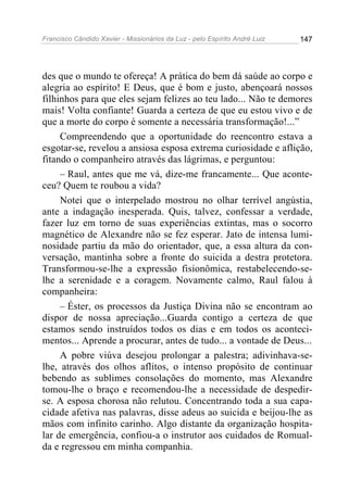 Francisco Cândido Xavier - Missionários da Luz - pelo Espírito André Luiz   147




des que o mundo te ofereça! A prática do bem dá saúde ao corpo e
alegria ao espírito! E Deus, que é bom e justo, abençoará nossos
filhinhos para que eles sejam felizes ao teu lado... Não te demores
mais! Volta confiante! Guarda a certeza de que eu estou vivo e de
que a morte do corpo é somente a necessária transformação!...”
     Compreendendo que a oportunidade do reencontro estava a
esgotar-se, revelou a ansiosa esposa extrema curiosidade e aflição,
fitando o companheiro através das lágrimas, e perguntou:
     – Raul, antes que me vá, dize-me francamente... Que aconte-
ceu? Quem te roubou a vida?
     Notei que o interpelado mostrou no olhar terrível angústia,
ante a indagação inesperada. Quis, talvez, confessar a verdade,
fazer luz em torno de suas experiências extintas, mas o socorro
magnético de Alexandre não se fez esperar. Jato de intensa lumi-
nosidade partiu da mão do orientador, que, a essa altura da con-
versação, mantinha sobre a fronte do suicida a destra protetora.
Transformou-se-lhe a expressão fisionômica, restabelecendo-se-
lhe a serenidade e a coragem. Novamente calmo, Raul falou à
companheira:
     – Éster, os processos da Justiça Divina não se encontram ao
dispor de nossa apreciação...Guarda contigo a certeza de que
estamos sendo instruídos todos os dias e em todos os aconteci-
mentos... Aprende a procurar, antes de tudo... a vontade de Deus...
     A pobre viúva desejou prolongar a palestra; adivinhava-se-
lhe, através dos olhos aflitos, o intenso propósito de continuar
bebendo as sublimes consolações do momento, mas Alexandre
tomou-lhe o braço e recomendou-lhe a necessidade de despedir-
se. A esposa chorosa não relutou. Concentrando toda a sua capa-
cidade afetiva nas palavras, disse adeus ao suicida e beijou-lhe as
mãos com infinito carinho. Algo distante da organização hospita-
lar de emergência, confiou-a o instrutor aos cuidados de Romual-
da e regressou em minha companhia.
 