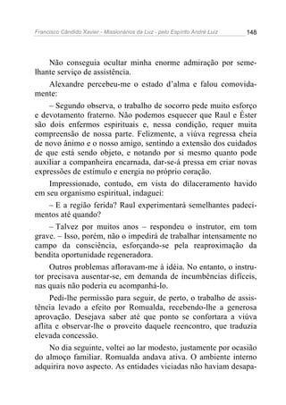 Francisco Cândido Xavier - Missionários da Luz - pelo Espírito André Luiz   148




     Não conseguia ocultar minha enorme admiração por seme-
lhante serviço de assistência.
     Alexandre percebeu-me o estado d’alma e falou comovida-
mente:
     – Segundo observa, o trabalho de socorro pede muito esforço
e devotamento fraterno. Não podemos esquecer que Raul e Éster
são dois enfermos espirituais e, nessa condição, requer muita
compreensão de nossa parte. Felizmente, a viúva regressa cheia
de novo ânimo e o nosso amigo, sentindo a extensão dos cuidados
de que está sendo objeto, e notando por si mesmo quanto pode
auxiliar a companheira encarnada, dar-se-á pressa em criar novas
expressões de estímulo e energia no próprio coração.
     Impressionado, contudo, em vista do dilaceramento havido
em seu organismo espiritual, indaguei:
     – E a região ferida? Raul experimentará semelhantes padeci-
mentos até quando?
     – Talvez por muitos anos – respondeu o instrutor, em tom
grave. – Isso, porém, não o impedirá de trabalhar intensamente no
campo da consciência, esforçando-se pela reaproximação da
bendita oportunidade regeneradora.
     Outros problemas afloravam-me à idéia. No entanto, o instru-
tor precisava ausentar-se, em demanda de incumbências difíceis,
nas quais não poderia eu acompanhá-lo.
     Pedi-lhe permissão para seguir, de perto, o trabalho de assis-
tência levado a efeito por Romualda, recebendo-lhe a generosa
aprovação. Desejava saber até que ponto se confortara a viúva
aflita e observar-lhe o proveito daquele reencontro, que traduzia
elevada concessão.
     No dia seguinte, voltei ao lar modesto, justamente por ocasião
do almoço familiar. Romualda andava ativa. O ambiente interno
adquirira novo aspecto. As entidades viciadas não haviam desapa-
 