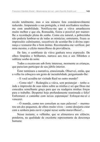 Francisco Cândido Xavier - Missionários da Luz - pelo Espírito André Luiz   149




recido totalmente, mas o seu número fora consideravelmente
reduzido. Amparando a sua protegida, a irmã auxiliadora recebeu-
me com amabilidade. Notificou-me que a viúva amanhecera
muito melhor e que ela, Romualda, fizera o possível por manter-
lhe a recordação plena do sonho. Como era natural, a pobrezinha
não poderia lembrar-se de todas as minúcias; entretanto, fixara as
impressões culminantes, suscetíveis de acordar-lhe à divina espe-
rança e restaurar-lhe o bom ânimo. Recomendou-me verificar, por
mim mesmo, o efeito maravilhoso da providência.
    De fato, o semblante da viúva ganhara nova expressão. De
olhos límpidos e brilhantes, narrava aos tios e aos filhinhos o
sublime sonho da noite.
    Todos a escutavam sob forte interesse, mormente as crianças,
que pareciam participar de seu júbilo interior.
    Éster terminara a narrativa, emocionada. Observei, então, que
a velha tia esboçava um gesto de incredulidade, perguntando-lhe:
    – E você acredita ter visitado Raul no outro mundo?
    – Como não? – Redargüiu a viúva, sem pestanejar – tenho a-
inda a impressão de suas mãos sobre as minhas e sei que Deus me
concedeu semelhante graça para que eu readquira minhas forças
para o trabalho. Despertei hoje profundamente reanimada e feliz!
Enfrentarei o caminho com novas esperanças! Esforçar-me-ei e
vencerei.
    – Ó mamãe, como nos consolam as suas palavras! – murmu-
rou um dos pequenos, de olhos muito vivos – como desejaria estar
com a senhora para ouvir o papai nesse sonho maravilhoso!...
    Nesse instante, o velhinho, que se alimentava em silêncio,
ponderou, na qualidade de excelente representante da descrença
humana:
 