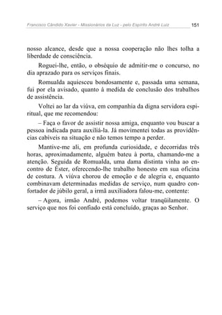 Francisco Cândido Xavier - Missionários da Luz - pelo Espírito André Luiz   151




nosso alcance, desde que a nossa cooperação não lhes tolha a
liberdade de consciência.
     Roguei-lhe, então, o obséquio de admitir-me o concurso, no
dia aprazado para os serviços finais.
     Romualda aquiesceu bondosamente e, passada uma semana,
fui por ela avisado, quanto à medida de conclusão dos trabalhos
de assistência.
     Voltei ao lar da viúva, em companhia da digna servidora espi-
ritual, que me recomendou:
     – Faça o favor de assistir nossa amiga, enquanto vou buscar a
pessoa indicada para auxiliá-la. Já movimentei todas as providên-
cias cabíveis na situação e não temos tempo a perder.
     Mantive-me ali, em profunda curiosidade, e decorridas três
horas, aproximadamente, alguém bateu à porta, chamando-me a
atenção. Seguida de Romualda, uma dama distinta vinha ao en-
contro de Éster, oferecendo-lhe trabalho honesto em sua oficina
de costura. A viúva chorou de emoção e de alegria e, enquanto
combinavam determinadas medidas de serviço, num quadro con-
fortador de júbilo geral, a irmã auxiliadora falou-me, contente:
     – Agora, irmão André, podemos voltar tranqüilamente. O
serviço que nos foi confiado está concluído, graças ao Senhor.
 