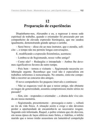 Francisco Cândido Xavier - Missionários da Luz - pelo Espírito André Luiz   152




                          12
               Preparação de experiências
     Dispúnhamo-nos, Alexandre e eu, a regressar à nossa sede
espiritual de trabalho, quando o orientador foi procurado por um
companheiro de elevada expressão hierárquica, que me saudou
igualmente, demonstrando grande apreço e carinho.
     – Serei breve – disse ele ao meu instrutor, que o atendia, solí-
cito –, o tempo não me permite longas conversações.
     E, modificando a expressão fisionômica, acentuou:
     – Lembra-se de Segismundo, nosso velho amigo?
     – Como não? – Redargüiu o interpelado – Ambos lhe deve-
mos significativos favores de outro tempo.
     – Pois bem – tornou o visitante –. Segismundo necessita co-
laboração urgente. Reconheço que você não é especialista em
trabalhos referentes à reencarnação. No entanto, sinto-me compe-
lido a recorrer ao concurso dos amigos.
     O novo companheiro fez pequeno intervalo e continuou:
     – Não se esqueceu você de que o nosso amigo, não obstante
os rasgos de generosidade, assumiu compromissos muito sérios no
passado?
     – Sim, sim – respondeu o orientador –, o drama dele vive ain-
da em nossa memória.
     – Segismundo, presentemente – prosseguiu o outro –, voltará
ao rio da vida física. A situação assim o exige e não devemos
perder a oportunidade de encaminhá-lo ao necessário resgate.
Segundo está informado, Raquel, a pobre criatura que ele desviou,
em nossa época de laços afetivos mais fortes, e Adelino, o infeliz
marido que o nosso irmão assassinou em lamentável competição
 