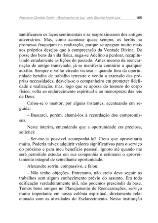 Francisco Cândido Xavier - Missionários da Luz - pelo Espírito André Luiz   155




santificarem os laços sentimentais e se reaproximarem dos antigos
adversários. Mas, como acontece quase sempre, os heróis na
promessa fraquejam na realização, porque se apegam muito mais
aos próprios desejos que à compreensão da Vontade Divina. De
posse dos bens da vida física, nega-se Adelino a perdoar, recapitu-
lando erradamente as lições do passado. Antes mesmo da reencar-
nação do antigo transviado, já se manifesta contrário a qualquer
auxílio. Sempre o velho círculo vicioso – quando fora da oportu-
nidade bendita de trabalho terrestre e vendo a extensão das pró-
prias necessidades, desvela-se o companheiro em prometer fideli-
dade e realização, mas, logo que se apossa do tesouro do corpo
físico, volta ao endurecimento espiritual e ao menosprezo das leis
de Deus.
     Calou-se o mentor, por alguns instantes, acentuando em se-
guida:
     – Buscarei, porém, chamá-los à recordação dos compromis-
sos.
     Neste ínterim, entendendo que a oportunidade era preciosa,
solicitei:
     – Ser-me-ia possível acompanhá-lo? Creio que aproveitaria
muito. Poderia talvez adquirir valores significativos para o serviço
do próximo e para meu benefício pessoal. Ignoro até quando me
será permitido estudar em sua companhia e estimarei o aprovei-
tamento integral de semelhante oportunidade.
     Alexandre sorriu, compassivo, e falou:
     – Não tenho objeções. Entretanto, não creio deva seguir os
trabalhos sem algum conhecimento prévio do assunto. Em toda
edificação verdadeiramente útil, não podemos prescindir da base.
Temos bons amigos no Planejamento de Reencarnações, serviço
muito importante em nossa colônia espiritual, diretamente rela-
cionado com as atividades do Esclarecimento. Nessa instituição
 