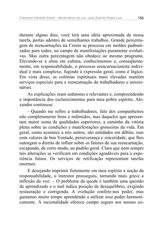 Francisco Cândido Xavier - Missionários da Luz - pelo Espírito André Luiz   156




durante alguns dias, você terá uma idéia aproximada de nossa
tarefa, portas adentro de semelhantes trabalhos. Grande percenta-
gem de reencarnações na Crosta se processa em moldes padroni-
zados para todos, no campo de manifestações puramente evoluti-
vas. Mas outra percentagem não obedece ao mesmo programa.
Elevando-se a alma em cultura, conhecimentos e, conseqüente-
mente, em responsabilidade, o processo reencarnacionista indivi-
dual é mais complexo, fugindo à expressão geral, como é lógico.
Em vista disso, as colônias espirituais mais elevadas mantêm
serviços especiais para a reencarnação de trabalhadores e missio-
nários.
     As explicações eram sedutoras e relevantes e, compreendendo
a importância dos esclarecimentos para meu pobre espírito, Ale-
xandre continuou:
     – Quando me refiro a trabalhadores, falo dos companheiros
não completamente bons e redimidos, mas daqueles que apresen-
tam maior soma de qualidades superiores, a caminho da vitória
plena sobre as condições e manifestações grosseiras da vida. Em
geral, como acontece a nós outros, são entidades em débito, mas
com valores de boa Vontade, perseverança e sinceridade, que lhes
outorgam o direito de influir sobre os fatores de sua reencarnação,
escapando, de certo modo, ao padrão geral. Claro que nem sempre
tais alterações se verificam em condições agradáveis para a expe-
riência futura. Os serviços de retificação representam tarefas
enormes.
     E desejando imprimir fortemente em meu espírito a noção da
responsabilidade, o instrutor prosseguiu, tornando mais grave a
inflexão da voz: – O problema da queda é também uma questão
de aprendizado e o mal indica posição de desequilíbrio, exigindo
restauração e corrigenda. A evolução confere-nos poder, mas
gastamos muito tempo aprendendo a utilizar esse poder harmoni-
camente. A racionalidade oferece campo seguro aos nossos co-
 