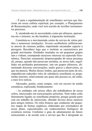 Francisco Cândido Xavier - Missionários da Luz - pelo Espírito André Luiz   158




     – É para a regulamentação de semelhantes serviços que fun-
ciona em nossa colônia espiritual, por exemplo, o Planejamento
de Reencarnações; onde você terá ocasião de recolher ensinamen-
tos preciosos.
     E, atendendo-me às necessidades como pai afetuoso, apresen-
tou-me o instrutor, no dia imediato, à imponente instituição.
     Constituía-se o movimentado centro de serviço de vários pré-
dios e numerosas instalações. Árvores acolhedoras enfileiravam-
se através de extensos jardins, imprimindo encantador aspecto à
paisagem. Reconheci logo que o instituto se caracterizava por
grande movimento. Entidades insuladas ou em pequenos grupos
iam e vinham, estampando atencioso interesse na expressão fisio-
nômica. Pareciam sumamente despreocupadas de nossa presença
ali, porque, quando não passavam sozinhas, ao nosso lado, engol-
fadas em profundos pensamentos, iam em grupos afetuosos, ali-
mentando discretas conversações, multo graves e absorventes, ao
que me parecia. Muitos desses irmãos, que passavam junto de nós,
empunhavam reduzidos rolos de substância semelhante ao perga-
minho terrestre, relativamente aos quais não possuía eu, até então,
a mais leve notícia.
     Alexandre, porém, como sempre, veio em socorro de minha
estranheza, explicando, bondosamente:
     – As entidades sob nossos olhos são trabalhadores de nossa
esfera, interessados em reencarnações próximas. Nem todos estão
diretamente ligados ao semelhante propósito, porque grande parte
está em trabalho de intercessão, obtendo favores dessa natureza
para amigos íntimos. Os rolos brancos que conduzem são peque-
nos mapas de formas orgânicas, elaborados por orientadores de
nosso plano, especializados em conhecimentos biológicos da
existência terrena. Conforme o grau de adiantamento do futuro
reencarnante e de acordo com o serviço que lhe é designado no
 