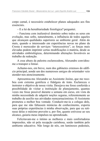 Francisco Cândido Xavier - Missionários da Luz - pelo Espírito André Luiz   159




corpo carnal, é necessário estabelecer planos adequados aos fins
essenciais.
     – E a lei da hereditariedade fisiológica? perguntei.
     – Funciona com inalienável domínio sobre todos os seres em
evolução, mas sofre, naturalmente, a influência de todos aqueles
que alcançam qualidades superiores ao ambiente geral. Além do
mais, quando o interessado em experiências novas no plano da
Crosta é merecedor de serviços “intercessórios”, as forças mais
elevadas podem imprimir certas modificações à matéria, desde as
atividades embriológicas, determinando alterações favoráveis ao
trabalho de redenção.
     A essa altura da palestra esclarecedora, Alexandre convidou-
me a transpor o limiar.
     Achamo-nos, em breve, num dos gabinetes extensos do edifí-
cio principal, aonde um dos numerosos amigos do orientador veio
atender-nos atenciosamente.
     Apresentou-me Alexandre ao Assistente Josino, que me rece-
beu com extrema gentileza e fidalguia de trato. Esclareceu o
instrutor o objetivo de nossa visita. Desejava me fosse conferida a
possibilidade de visitar a instituição de planejamento, quantas
vezes me fosse possível durante a semana em curso, em vista da
minha necessidade de adquirir noções seguras, referentemente ao
trabalho de auxílio nas atividades reencarnacionistas. O Assistente
prometeu a melhor boa vontade. Conduzir-me-ia a colegas dele,
para que me não faltassem minúcias de conhecimento, exporia
suas próprias experiências à minha observação, para que eu reti-
rasse delas o máximo proveito e, por fim, quanto estivesse ao seu
alcance, guiaria meus impulsos no aprendizado.
     Felicitavam-me o íntimo as melhores e mais confortadoras
impressões, não só pela recepção carinhosa, senão também pelo
ambiente educativo. Não longe de nós, em luminosos pedestais,
 