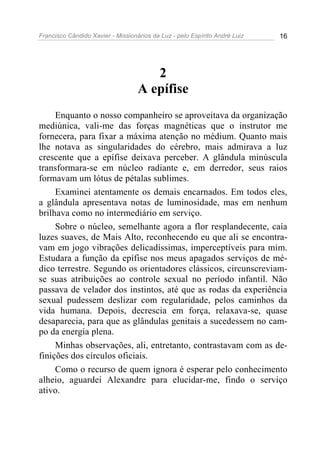 Francisco Cândido Xavier - Missionários da Luz - pelo Espírito André Luiz   16




                                      2
                                   A epífise
     Enquanto o nosso companheiro se aproveitava da organização
mediúnica, vali-me das forças magnéticas que o instrutor me
fornecera, para fixar a máxima atenção no médium. Quanto mais
lhe notava as singularidades do cérebro, mais admirava a luz
crescente que a epífise deixava perceber. A glândula minúscula
transformara-se em núcleo radiante e, em derredor, seus raios
formavam um lótus de pétalas sublimes.
     Examinei atentamente os demais encarnados. Em todos eles,
a glândula apresentava notas de luminosidade, mas em nenhum
brilhava como no intermediário em serviço.
     Sobre o núcleo, semelhante agora a flor resplandecente, caía
luzes suaves, de Mais Alto, reconhecendo eu que ali se encontra-
vam em jogo vibrações delicadíssimas, imperceptíveis para mim.
Estudara a função da epífise nos meus apagados serviços de mé-
dico terrestre. Segundo os orientadores clássicos, circunscreviam-
se suas atribuições ao controle sexual no período infantil. Não
passava de velador dos instintos, até que as rodas da experiência
sexual pudessem deslizar com regularidade, pelos caminhos da
vida humana. Depois, decrescia em força, relaxava-se, quase
desaparecia, para que as glândulas genitais a sucedessem no cam-
po da energia plena.
     Minhas observações, ali, entretanto, contrastavam com as de-
finições dos círculos oficiais.
     Como o recurso de quem ignora é esperar pelo conhecimento
alheio, aguardei Alexandre para elucidar-me, findo o serviço
ativo.
 