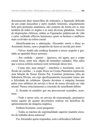 Francisco Cândido Xavier - Missionários da Luz - pelo Espírito André Luiz   160




descansavam duas maravilhas da estatuária, a figuração delicada
de um corpo masculino e outro modelo feminino, singularmente
belo pela perfeição anatômica, não somente da forma em si, mas
também de todos os órgãos e as mais diversas glândulas. Através
de disposições elétricas, ambas as Figurações palpitavam de vida
e calor, exibindo eflúvios luminosos, quais os homens e mulheres
mais evolvidos na esfera carnal.
     Identificando-me a admiração, Alexandre sorriu e disse ao
Assistente Josino, com o propósito de fazer-se ouvido por mim:
     – Talvez André não conheça bastante o nosso respeito e gra-
tidão ao aparelho físico terrestre.
     – Em verdade – ajuntei – ignorava, até agora, que o corpo
carnal fosse, entre nós, objeto de tamanhos cuidados. Não sabia
que a nossa colônia contasse com instituição desse teor.
     – Como não, meu amigo? – interferiu o Assistente, com in-
flexão de carinho – o corpo físico na Crosta Planetária representa
uma bênção de Nosso Eterno Pai. Constitui primorosa obra da
Sabedoria Divina, em cujo aperfeiçoamento incessante temos nós
a felicidade de colaborar. Quanto devemos à máquina humana
pelos seus milênios de serviço a favor de nossa elevação na vida
eterna? Nunca relacionaremos a extensão de semelhante débito.
     E, fixando os modelos que me provocavam assombro, acen-
tuou:
     – Todo o nosso zelo, no serviço de reencarnação, permanece
muito aquém do quanto deveríamos realizar em benefício do
aprimoramento da máquina orgânica.
     Embora hesitante, ousei perguntar:
     – Todos os núcleos de espiritualidade superior mantêm círcu-
los de trabalho dessa natureza?
     Foi Alexandre quem respondeu, com a delicadeza habitual:
 