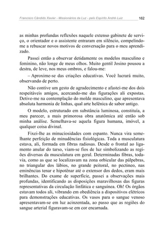 Francisco Cândido Xavier - Missionários da Luz - pelo Espírito André Luiz   162




as minhas profundas reflexões naquele extenso gabinete de servi-
ço, o orientador e o assistente entraram em silêncio, compelindo-
me a rebuscar novos motivos de conversação para o meu aprendi-
zado.
     Passei então a observar detidamente os modelos masculino e
feminino, não longe de meus olhos. Muito gentil Josino pousou a
destra, de leve, nos meus ombros, e falou-me:
     – Aproxime-se das criações educativas. Você lucrará muito,
observando de perto.
     Não contive um gesto de agradecimento e afastei-me dos dois
respeitáveis amigos, acercando-me das figurações ali expostas.
Detive-me na contemplação do molde masculino, que apresentava
absoluta harmonia de linhas, qual arte helênica de sabor antigo.
     O modelo, estruturado em substância luminosa, constituía, a
meu parecer, a mais primorosa obra anatômica até então sob
minha análise. Semelhava-se aquela figura humana, imóvel, a
qualquer coisa divinal.
     Fixei-lhe as minuciosidades com espanto. Nunca vira seme-
lhante perfeição de minudências fisiológicas. Toda a musculatura
estava, ali, formada em fibras radiosas. Desde o frontal ao liga-
mento anular do tarso, viam-se fios de luz simbolizando as regi-
ões diversas da musculatura em geral. Determinadas fibras, toda-
via, como as que se localizavam na zona orbicular das pálpebras,
no triangular dos lábios, no grande peitoral, no pectineo, nas
eminências tenar e hipotênar até o extensor dos dedos, eram mais
brilhantes. Do exame de superfície, passei a observações mais
profundas, identificando as disposições maravilhosas das figuras
representativas da circulação linfática e sanguínea. Oh! Os órgãos
estavam todos ali, vibrando em obediência a dispositivos elétricos
para demonstrações educativas. Os vasos para o sangue venoso
apresentavam-se em luz acinzentada, ao passo que as regiões do
sangue arterial figuravam-se em cor encarnada.
 