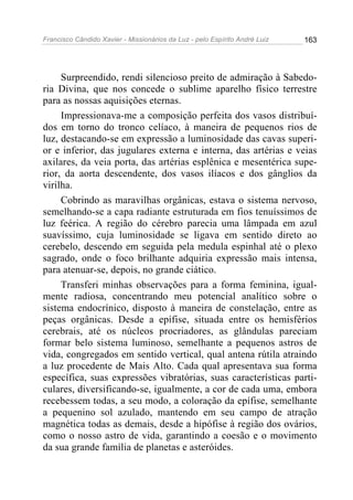Francisco Cândido Xavier - Missionários da Luz - pelo Espírito André Luiz   163




     Surpreendido, rendi silencioso preito de admiração à Sabedo-
ria Divina, que nos concede o sublime aparelho físico terrestre
para as nossas aquisições eternas.
     Impressionava-me a composição perfeita dos vasos distribuí-
dos em torno do tronco celíaco, à maneira de pequenos rios de
luz, destacando-se em expressão a luminosidade das cavas superi-
or e inferior, das jugulares externa e interna, das artérias e veias
axilares, da veia porta, das artérias esplênica e mesentérica supe-
rior, da aorta descendente, dos vasos ilíacos e dos gânglios da
virilha.
     Cobrindo as maravilhas orgânicas, estava o sistema nervoso,
semelhando-se a capa radiante estruturada em fios tenuíssimos de
luz feérica. A região do cérebro parecia uma lâmpada em azul
suavíssimo, cuja luminosidade se ligava em sentido direto ao
cerebelo, descendo em seguida pela medula espinhal até o plexo
sagrado, onde o foco brilhante adquiria expressão mais intensa,
para atenuar-se, depois, no grande ciático.
     Transferi minhas observações para a forma feminina, igual-
mente radiosa, concentrando meu potencial analítico sobre o
sistema endocrínico, disposto à maneira de constelação, entre as
peças orgânicas. Desde a epífise, situada entre os hemisférios
cerebrais, até os núcleos procriadores, as glândulas pareciam
formar belo sistema luminoso, semelhante a pequenos astros de
vida, congregados em sentido vertical, qual antena rútila atraindo
a luz procedente de Mais Alto. Cada qual apresentava sua forma
específica, suas expressões vibratórias, suas características parti-
culares, diversificando-se, igualmente, a cor de cada uma, embora
recebessem todas, a seu modo, a coloração da epífise, semelhante
a pequenino sol azulado, mantendo em seu campo de atração
magnética todas as demais, desde a hipófise à região dos ovários,
como o nosso astro de vida, garantindo a coesão e o movimento
da sua grande família de planetas e asteróides.
 