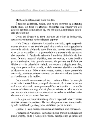Francisco Cândido Xavier - Missionários da Luz - pelo Espírito André Luiz   164




     Minha estupefação não tinha limites.
     É forçoso confessar, porém, que minha surpresa se distendia
muito mais, ao fixar os eflúvios brilhantes que emanavam dos
centros genitais, semelhando-se, em conjunto, a minúsculo santu-
ário cheio de luz.
     Como eu dirigisse ao meu instrutor um olhar de indagação,
seus esclarecimentos não se fizeram esperar.
     – Na Crosta – disse-me Alexandre, sorrindo, após reaproxi-
mar-se de mim –, em sentido geral ainda existe muita ignorância
acerca da missão divina do sexo. Para nós, porém, que desejamos
valorizar as experiências, a paternidade e a maternidade terrestres
são sagradas. A faculdade criadora é também divindade do ho-
mem. O útero maternal significa, para nós outros, a porta bendita
para a redenção; para grande número de pessoas na Esfera do
Globo, a visão celestial é símbolo de repouso e alegria sem fim,
enquanto, para muitos de nós, a visão terrestre significa trabalho
edificante e salutar. Não alcançaremos, porém, a terra prometida
do serviço redentor, sem o concurso das forças criadoras associa-
das, do homem e da mulher.
     Compreendi, com novo espírito, o caráter sublime das energi-
as sexuais e recordei-me, compadecidamente, de todos os encar-
nados que ainda não conseguiram edificar o respeito e o entendi-
mento, relativos aos sagrados órgãos procriadores. Meu orienta-
dor, entretanto, como antena receptora de todas as minhas emis-
sões mentais, advertiu-me, bondoso:
     – Relegue ao esquecimento qualquer expressão das reminis-
cências menos construtivas. Os que ultrajam o sexo, escrevendo,
agindo ou falando, já são grandes infelizes por si mesmos.
     Guardei a lição e abençoei a nova experiência que começava.
     Despediu-se Alexandre, deixando-me na grande instituição de
planejamento, onde o Assistente Josino, ocupado nos encargos de
 