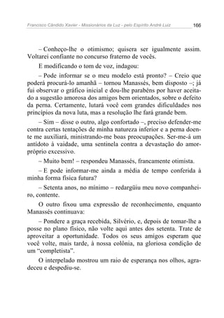 Francisco Cândido Xavier - Missionários da Luz - pelo Espírito André Luiz   166




     – Conheço-lhe o otimismo; quisera ser igualmente assim.
Voltarei confiante no concurso fraterno de vocês.
     E modificando o tom de voz, indagou:
     – Pode informar se o meu modelo está pronto? – Creio que
poderá procurá-lo amanhã – tornou Manassés, bem disposto –; já
fui observar o gráfico inicial e dou-lhe parabéns por haver aceita-
do a sugestão amorosa dos amigos bem orientados, sobre o defeito
da perna. Certamente, lutará você com grandes dificuldades nos
princípios da nova luta, mas a resolução lhe fará grande bem.
     – Sim – disse o outro, algo confortado –, preciso defender-me
contra certas tentações de minha natureza inferior e a perna doen-
te me auxiliará, ministrando-me boas preocupações. Ser-me-á um
antídoto à vaidade, uma sentinela contra a devastação do amor-
próprio excessivo.
     – Muito bem! – respondeu Manassés, francamente otimista.
     – E pode informar-me ainda a média de tempo conferida à
minha forma física futura?
     – Setenta anos, no mínimo – redargüiu meu novo companhei-
ro, contente.
     O outro fixou uma expressão de reconhecimento, enquanto
Manassés continuava:
     – Pondere a graça recebida, Silvério, e, depois de tomar-lhe a
posse no plano físico, não volte aqui antes dos setenta. Trate de
aproveitar a oportunidade. Todos os seus amigos esperam que
você volte, mais tarde, à nossa colônia, na gloriosa condição de
um “completista”.
     O interpelado mostrou um raio de esperança nos olhos, agra-
deceu e despediu-se.
 