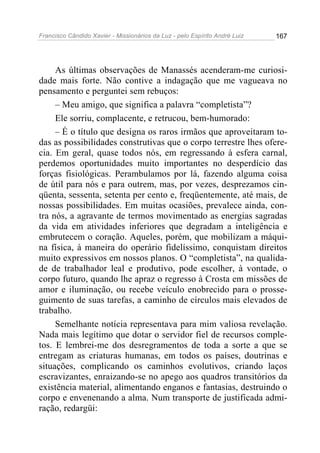 Francisco Cândido Xavier - Missionários da Luz - pelo Espírito André Luiz   167




     As últimas observações de Manassés acenderam-me curiosi-
dade mais forte. Não contive a indagação que me vagueava no
pensamento e perguntei sem rebuços:
     – Meu amigo, que significa a palavra “completista”?
     Ele sorriu, complacente, e retrucou, bem-humorado:
     – É o título que designa os raros irmãos que aproveitaram to-
das as possibilidades construtivas que o corpo terrestre lhes ofere-
cia. Em geral, quase todos nós, em regressando à esfera carnal,
perdemos oportunidades muito importantes no desperdício das
forças fisiológicas. Perambulamos por lá, fazendo alguma coisa
de útil para nós e para outrem, mas, por vezes, desprezamos cin-
qüenta, sessenta, setenta per cento e, freqüentemente, até mais, de
nossas possibilidades. Em muitas ocasiões, prevalece ainda, con-
tra nós, a agravante de termos movimentado as energias sagradas
da vida em atividades inferiores que degradam a inteligência e
embrutecem o coração. Aqueles, porém, que mobilizam a máqui-
na física, à maneira do operário fidelíssimo, conquistam direitos
muito expressivos em nossos planos. O “completista”, na qualida-
de de trabalhador leal e produtivo, pode escolher, à vontade, o
corpo futuro, quando lhe apraz o regresso à Crosta em missões de
amor e iluminação, ou recebe veículo enobrecido para o prosse-
guimento de suas tarefas, a caminho de círculos mais elevados de
trabalho.
     Semelhante notícia representava para mim valiosa revelação.
Nada mais legítimo que dotar o servidor fiel de recursos comple-
tos. E lembrei-me dos desregramentos de toda a sorte a que se
entregam as criaturas humanas, em todos os países, doutrinas e
situações, complicando os caminhos evolutivos, criando laços
escravizantes, enraizando-se no apego aos quadros transitórios da
existência material, alimentando enganos e fantasias, destruindo o
corpo e envenenando a alma. Num transporte de justificada admi-
ração, redargüi:
 