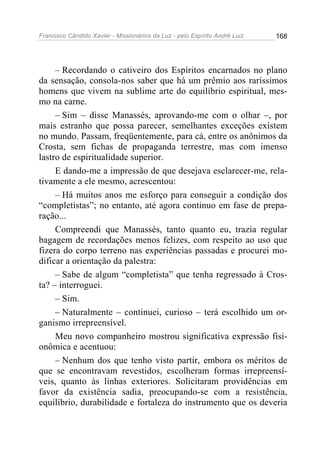 Francisco Cândido Xavier - Missionários da Luz - pelo Espírito André Luiz   168




     – Recordando o cativeiro dos Espíritos encarnados no plano
da sensação, consola-nos saber que há um prêmio aos raríssimos
homens que vivem na sublime arte do equilíbrio espiritual, mes-
mo na carne.
     – Sim – disse Manassés, aprovando-me com o olhar –, por
mais estranho que possa parecer, semelhantes exceções existem
no mundo. Passam, freqüentemente, para cá, entre os anônimos da
Crosta, sem fichas de propaganda terrestre, mas com imenso
lastro de espiritualidade superior.
     E dando-me a impressão de que desejava esclarecer-me, rela-
tivamente a ele mesmo, acrescentou:
     – Há muitos anos me esforço para conseguir a condição dos
“completistas”; no entanto, até agora continuo em fase de prepa-
ração...
     Compreendi que Manassés, tanto quanto eu, trazia regular
bagagem de recordações menos felizes, com respeito ao uso que
fizera do corpo terreno nas experiências passadas e procurei mo-
dificar a orientação da palestra:
     – Sabe de algum “completista” que tenha regressado à Cros-
ta? – interroguei.
     – Sim.
     – Naturalmente – continuei, curioso – terá escolhido um or-
ganismo irrepreensível.
     Meu novo companheiro mostrou significativa expressão fisi-
onômica e acentuou:
     – Nenhum dos que tenho visto partir, embora os méritos de
que se encontravam revestidos, escolheram formas irrepreensí-
veis, quanto às linhas exteriores. Solicitaram providências em
favor da existência sadia, preocupando-se com a resistência,
equilíbrio, durabilidade e fortaleza do instrumento que os deveria
 
