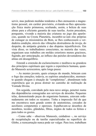 Francisco Cândido Xavier - Missionários da Luz - pelo Espírito André Luiz   169




servir, mas pediram medidas tendentes a lhes atenuarem o magne-
tismo pessoal, em caráter provisório, evitando-se-lhes apresenta-
ção física muito primorosa, ocultando, assim, a beleza de suas
almas para a eficiente garantia de suas tarefas. Assim procedem,
porquanto, vivendo a maioria das criaturas no jogo das aparên-
cias, quando na Crosta Planetária, incumbir-se-iam elas próprias
de esmagar os missionários do Bem, se lhes conhecessem a ver-
dadeira condição, através das vibrações destruidoras da inveja, do
despeito, da antipatia gratuita e das disputas injustificáveis. Em
vista disso, os trabalhadores conscientes, na maioria das vezes,
organizam seus trabalhos em moldes exteriores menos graciosos,
fugindo, por antecipação, ao influxo das paixões devastadoras das
almas em desequilíbrio.
     Entendi a extensão do esclarecimento e meditava na grandeza
dos princípios espirituais que regem a experiência humana, quan-
do Manassés acrescentou, após longa pausa:
     – As mentes juvenis, quais crianças do mundo, brincam com
o fogo das emoções; todavia, os espíritos amadurecidos, mormen-
te quando chegam à situação de “completistas”, abandonam toda
experiência que os possa distrair no caminho de realização da
Vontade Divina.
     Em seguida, convidado pelo meu novo amigo, penetrei numa
das dependências consagradas aos serviços de desenho. Pequenas
telas, demonstrando peças do organismo humano, estavam orde-
nadamente em todos os recantos. Tinha a impressão fiel de que
me encontrava num grande centro de anatomistas, cercados de
auxiliares competentes e operosos. Espalhavam-se desenhos de
membros, tecidos, glândulas, fibras, órgãos de todos os feitios e
para todos os gostos.
     – Como sabe – observou Manassés, cuidadoso –, no serviço
de recapitulação ou de tarefas especializadas na superfície do
Globo, a reencarnação nunca pode ser vulgar. Para isso, trabalham
 